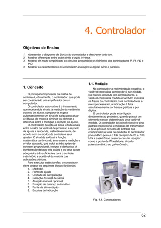 62
4. Controlador
Objetivos de Ensino
1. Apresentar o diagrama de blocos do controlador e descrever cada um.
2. Mostrar diferenças entre ação direta e ação inversa.
3. Mostrar de modo simplificado os circuitos pneumático e eletrônico dos controladores P, PI, PD e
PID.
4. Mostrar as características do controlador analógico e digital, série e paralelo.
1. Conceito
O principal componente da malha de
controle é, obviamente, o controlador, que pode
ser considerado um amplificador ou um
computador.
O controlador automático é o instrumento
que recebe dois sinais: a medição da variável e
o ponto de ajuste, compara-os e gera
automaticamente um sinal de saída para atuar
a válvula, de modo a diminuir ou eliminar a
diferença entre a medição e o ponto de ajuste.
O controlador detecta os erros infinitesimais
entre o valor da variável de processo e o ponto
de ajuste e responde, instantaneamente, de
acordo com os modos de controle e seus
ajustes. O sinal de saída é a função
matemática canônica do erro entre a medição e
o valor ajustado, que inclui as três ações de
controle: proporcional, integral e derivativa. A
combinação dessas três ações e os seus ajuste
adequados são suficientes para o controle
satisfatório e aceitável da maioria das
aplicações práticas.
Para executar estas tarefas, o controlador
deve possuir os seguintes blocos funcionais:
1. Medição,
2. Ponto de ajuste
3. Unidade de comparação
4. Geração do sinal de saída
5. Atuação manual opcional
6. Estação de balanço automático
7. Fonte de alimentação
8. Escalas de indicação
1.1. Medição
No controlador a realimentação negativa, a
variável controlada sempre deve ser medida.
Na maioria absoluta dos controladores, a
variável controlada medida é também indicada
na frente do controlador. Nos controladores a
microprocessador, a indicação é feita
simultaneamente por barras gráficas e por
dígitos.
O controlador pode estar ligado
diretamente ao processo, quando possui um
elemento sensor determinado pela variável
medida. O controlador de painel recebe o sinal
padrão proporcional a medição do transmissor
e deve possuir circuitos de entrada que
condicionam o sinal de medição. O controlador
pneumático possui o fole receptor de 20 a 100
kPa e o eletrônico possui o circuito receptor,
como a ponte de Wheatstone, circuito
potenciométrico ou galvanômetro.
Fig. 4.1. Controladores
 