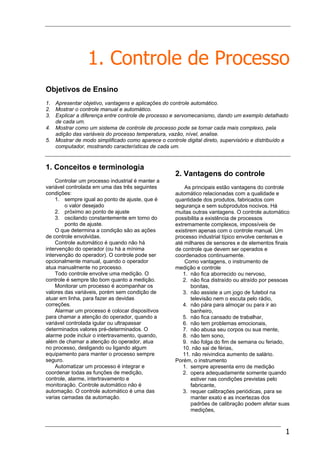 1
1. Controle de Processo
Objetivos de Ensino
1. Apresentar objetivo, vantagens e aplicações do controle automático.
2. Mostrar o controle manual e automático.
3. Explicar a diferença entre controle de processo e servomecanismo, dando um exemplo detalhado
de cada um.
4. Mostrar como um sistema de controle de processo pode se tornar cada mais complexo, pela
adição das variáveis do processo temperatura, vazão, nível, analise.
5. Mostrar de modo simplificado como aparece o controle digital direto, supervisório e distribuído a
computador, mostrando características de cada um.
1. Conceitos e terminologia
Controlar um processo industrial é manter a
variável controlada em uma das três seguintes
condições:
1. sempre igual ao ponto de ajuste, que é
o valor desejado
2. próximo ao ponto de ajuste
3. oscilando constantemente em torno do
ponto de ajuste.
O que determina a condição são as ações
de controle envolvidas.
Controle automático é quando não há
intervenção do operador (ou há a mínima
intervenção do operador). O controle pode ser
opcionalmente manual, quando o operador
atua manualmente no processo.
Todo controle envolve uma medição. O
controle é sempre tão bom quanto a medição.
Monitorar um processo é acompanhar os
valores das variáveis, porém sem condição de
atuar em linha, para fazer as devidas
correções.
Alarmar um processo é colocar dispositivos
para chamar a atenção do operador, quando a
variável controlada igular ou ultrapassar
determinados valores pré-determinados. O
alarme pode incluir o intertravamento, quando,
além de chamar a atenção do operador, atua
no processo, desligando ou ligando algum
equipamento para manter o processo sempre
seguro.
Automatizar um processo é integrar e
coordenar todas as funções de medição,
controle, alarme, intertravamento e
monitoração. Controle automático não é
automação. O controle automático é uma das
varias camadas da automação.
2. Vantagens do controle
As principais estão vantagens do controle
automático relacionadas com a qualidade e
quantidade dos produtos, fabricados com
segurança e sem subprodutos nocivos. Há
muitas outras vantagens. O controle automático
possibilita a existência de processos
extremamente complexos, impossíveis de
existirem apenas com o controle manual. Um
processo industrial típico envolve centenas e
até milhares de sensores e de elementos finais
de controle que devem ser operados e
coordenados continuamente.
Como vantagens, o instrumento de
medição e controle
1. não fica aborrecido ou nervoso,
2. não fica distraído ou atraído por pessoas
bonitas,
3. não assiste a um jogo de futebol na
televisão nem o escuta pelo rádio,
4. não pára para almoçar ou para ir ao
banheiro,
5. não fica cansado de trabalhar,
6. não tem problemas emocionais,
7. não abusa seu corpos ou sua mente,
8. não tem sono,
9. não folga do fim de semana ou feriado,
10. não sai de férias,
11. não reivindica aumento de salário.
Porém, o instrumento
1. sempre apresenta erro de medição
2. opera adequadamente somente quando
estiver nas condições previstas pelo
fabricante,
3. requer calibrações periódicas, para se
manter exato e as incertezas dos
padrões de calibração podem afetar suas
medições,
 