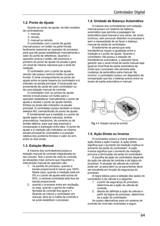 Controlador Digital
64
1.2. Ponto de Ajuste
Quanto ao ponto de ajuste, há três modelos
de controladores:
1. manual,
2. remoto,
3. manual ou remoto.
O controlador com o ponto de ajuste
manual possui um botão na parte frontal,
facilmente acessível ao operador de processo,
para que ele possa estabelecer manualmente o
valor do ponto de referência. Quando o
operador aciona o botão, ele posiciona o
ponteiro do ponto de ajuste na escala e gera
um sinal de mesma natureza que o sinal da
medição.
O controlador com o ponto de ajuste
remoto não possui nenhum botão na parte
frontal. O sinal correspondente ao ponto de
ajuste entra na parte traseira do controlador e é
indicado na escala principal. O sinal pode ser
proveniente da saída de outro controlador ou
de uma estação manual de controle.
O controlador com os pontos de ajuste
remoto e local possui um botão para o
operador estabelecer manualmente o ponto de
ajuste e recebe o ponto de ajuste remoto.
Ambos os sinais são indicados na escala
principal. O controlador possui também a chave
seletora R/L (remoto/local) do ponto de ajuste.
É fundamental que a medição e o ponto de
ajuste sejam de mesma natureza, ambos
pneumáticos, mecânicos, de corrente ou de
tensão elétrica, para que seja possível a
comparação e subtração entre eles. O ponto de
ajuste e a medição são indicados na mesma
escala principal do controlador e a posição
relativa dos ponteiros fornece o valor do erro
entre os dois sinais.
1.3. Estação Manual
A maioria dos controladores possui a
estação manual de controle integralizada ao
seu circuito. Sob o ponto de vista do controle,
as situações mais comuns que requerem a
intervenção manual do operador são:
1. na partida do processo, quando a
banda proporcional é menor que 100%.
Neste caso, quando a medição está em
0% e o ponto de ajuste está acima de
50%, a variável controlada está fora da
banda proporcional.
2. quando o processo entra em oscilação,
ou seja, quando o ganho da malha
fechada de controle fica igual a 1.
Quando se coloca o controlador em
manual, abre se a malha de controle e
se pode estabilizar o processo.
1.4. Unidade de Balanço Automático
A maioria dos controladores com estação
manual possui um sistema de balanço
automático que permite a passagem de
automático para manual e vice versa, de modo
contínuo, sem provocar distúrbio no processo e
sem a necessidade de se fazer o balanço
manual da saída do controlador.
Erradamente se pensa que esta
transferência requer a igualdade entre a
medição e o ponto de ajuste. Quando o
controlador não possui a estação de
transferência automática, o operador deve
garantir que o sinal inicial da saída manual seja
igual ao sinal final da saída automática de
modo que o processo não perceba esta
mudança de automático para manual. No
mínimo, o controlador possui um dispositivo de
comparação que faz o balanço prévio entre os
sinais de saída automática e manual.
Fig. 4.4. Estação manual de controle
1.5. Ação Direta ou Inversa
O controlador possui a chave seletora para
ação direta e ação inversa. A ação direta
significa que o aumento da medição implica no
aumento da saída do controlador. A ação
inversa significa que o aumento da medição
provoca a diminuição da saída do controlador.
A escolha da ação do controlador depende
da ação da válvula de controle e da lógica do
processo. A atuação da válvula de controle
pode ser: ar-para-abrir ou ar-para-fechar deve
ser escolhida em função da segurança do
processo.
A regra básica para a seleção das ações do
controlador e da válvula é a seguinte:
1. a partir da segurança do processo,
determina-se a ação da válvula de
controle.
2. depois de definida a ação da válvula e
partir da lógica do processo, determina-
se a ação do controlador.
As quatro alternativas para um sistema de
controle de nível são mostradas a seguir:
 