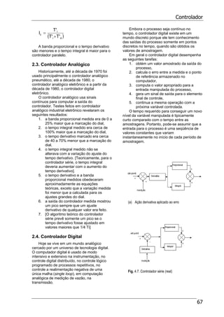 Controlador
67
( )di
i
c
'T'T
'T
I
+
=
A banda proporcional e o tempo derivativo
são menores e o tempo integral é maior para o
controlador paralelo.
2.3. Controlador Analógico
Historicamente, até a década de 1970 foi
usado principalmente o controlador analógico
pneumático, até a década de 1980, o
controlador analógico eletrônico e a partir da
década de 1980, o controlador digital
eletrônico.
O controlador analógico usa sinais
contínuos para computar a saída do
controlador. Testes feitos em controlador
analógico industrial eletrônico revelaram os
seguintes resultados:
1. a banda proporcional medida era de 0 a
25% maior que a marcação do dial,
2. o tempo integral medido era cerca de
100% maior que a marcação do dial,
3. o tempo derivativo marcado era cerca
de 40 a 70% menor que a marcação do
dial,
4. o tempo integral medido não se
alterava com a variação do ajuste do
tempo derivativo. [Teoricamente, para o
controlador série, o tempo integral
deveria aumentar com o aumento do
tempo derivativo].
5. o tempo derivativo e a banda
proporcional medidos obedeceram
aproximadamente as equações
teóricas, exceto que a variação medida
foi menor que a calculada para os
ajustes grandes do dial.
6. a saída do controlador medida mostrou
um pico sempre que um ajuste
derivativo de qualquer valor era feito.
7. [O algoritmo teórico do controlador
série prevê somente um pico se o
tempo derivativo fosse ajustado em
valores maiores que 1/4 Ti]
2.4. Controlador Digital
Hoje se vive em um mundo analógico
cercado por um universo de tecnologia digital.
O computador digital é usado de modo
intensivo e extensivo na instrumentação, no
controle digital distribuído, no controle lógico
programado de processos repetitivos, no
controle a realimentação negativa de uma
única malha (single loop), em computação
analógica de medição de vazão, na
transmissão.
Embora o processo seja contínuo no
tempo, o controlador digital existe em um
mundo discreto porque ele tem conhecimento
das saídas do processo somente em pontos
discretos no tempo, quando são obtidos os
valores de amostragem.
Em geral o controlador digital desempenha
as seguintes tarefas:
1. obtém um valor amostrado da saída do
processo,
2. calcula o erro entre a medida e o ponto
de referência armazenado no
computador,
3. computa o valor apropriado para a
entrada manipulada do processo,
4. gera um sinal de saída para o elemento
final de controle,
5. continua a mesma operação com a
próxima variável controlada.
O tempo requerido para conseguir um novo
nível da variável manipulada é tipicamente
curto comparado com o tempo entre as
amostragens. Portanto, pode-se assumir que a
entrada para o processo é uma seqüência de
valores constantes que variam
instantaneamente no início de cada período de
amostragem.
(a) Ação derivativa aplicado ao erro
(b) Ação derivativa aplicada apenas à medição
Fig. 4.7. Controlador série (real)
 