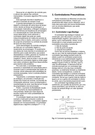 Controlador
68
Deve-se ter um algoritmo de controle para
o calculo dos valores das variáveis
manipuladas. O prosaico algoritmo PID é ainda
utilizado.
Esta operação discreta é repetitiva e o
período é chamado de sample e hold.
A grande desvantagem do controlador
digital é a introdução de vários tipos de tempo
morto: devido ao tempo de amostragem, a
computação matemática, a filtragem analógica
das harmônicas da freqüência de amostragem
e a caracterização do modo derivativo. Por
causa deste tempo morto adicional, o
controlador digital não pode ser usado
indiscriminadamente em malha de controle de
processo crítico e rápido, como para o controle
de surge de compressor ou controle de pressão
de forno em faixa estreita.
Outra desvantagem do controle analógico
ser feito por um controlador digital é o
recebimento da amostragem. O recebimento
dos dados de modo discreto é considerado um
distúrbio para a ação derivativa, que poderá
desestabilizar a malha, gerando os impulsos na
entrada (positivo) e saída da amostra
(negativo). Assim, deve-se evitar o uso da ação
derivativa em controlador digital ou então pagar
caro pelos complexos algoritmos desenvolvidos
para resolver este problema.
Por outro lado, o controlador digital
aumentou a capacidade de computação para o
controle e para a caracterização das ações de
controle, sendo adequado para estratégias de
controle avançadas, como o controle preditivo
antecipatório.
Tipicamente, o controlador digital é superior
ao analógico, em precisão e resolução dos
ajustes dos modos de controle, na precisão da
computação adicional, como na linearização e
caracterização de sinal, mais flexível em função
da programação e da comunicação.
Porém, o aumento da flexibilidade resulta
em um aumento da responsabilidade do
instrumentista, desde que maior leque de
escolha implica em maior probabilidade de
cometer erros.
O controlador digital usa sinais discretos
(sample e hold) para computar a saída do
controlador. Geralmente, o controlador digital é
baseado em microprocessador. O controlador
digital emula o algoritmo analógico P + I + D.
3. Controladores Pneumáticos
Serão mostrados os diferentes circuitos dos
controladores pneumáticos, mesmo que
atualmente eles sejam pouco utilizados, isto é
mais claro para quem tem pouca familiaridade
com os circuitos eletrônicos, que serão
mostrados depois.
3.1. Controlador Liga-Desliga
O controlador liga-desliga é instável, por
construção, pois não possui o circuito de
realimentação negativa, para diminuir seu
ganho, que é, teoricamente, infinito. A sua
construção é a mais simples possível e o
controlador pneumático consiste de:
1. fole de medição
2. fole de ponto de ajuste
3. conjunto bico-palheta
Como não se precisa estabilizar o sistema,
não se usa o fole de realimentação negativa. O
controlador liga-desliga também pode ser
obtido a partir do controlador proporcional,
retirando-se a sua realimentação negativa.
A saída do controlador pneumático liga-
desliga é igual a 0 kPa ou 120 kPa, que é o
valor da alimentação. O elemento final de
controle acionado por um controlador liga-
desliga está em uma das duas condições
possíveis: ou totalmente fechado ou totalmente
aberto. Como conseqüência, a saída do
controlador liga-desliga e a variável controlada
estão oscilando continuamente, com amplitude
constante. Diz-se que o ganho total da malha é
igual a um ou o ganho do controlador é infinito
ou ainda, que a sua banda proporcional é zero.
Um controlador liga-desliga pode ser
substituído, por questão de economia, por uma
chave automática, que irá fechar ou abrir em
função da variável atingir um valor ajustado
previamente.
Fig. 4.8. Controlador liga-desliga pneumático
 
