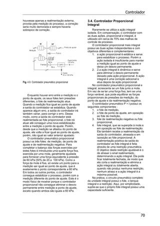 Controlador
70
houvesse apenas a realimentação externa,
provida pela medição do processo, a correção
seria muito demorada e sempre haveria
sobrepico de correção.
Fig. 4.9. Controlador pneumático proporcional
Enquanto houver erro entre a medição e o
ponto de ajuste, os seus foles tem pressões
diferentes, o fole de realimentação atua.
Quando a medição fica igual ao ponto de ajuste
a saída do controlador se estabiliza. Quando
aparece algum erro, a saída do controlador irá
também variar, para corrigir o erro. Desse
modo, como a saída do controlador está
realimentada ao fole proporcional, o fole irá
atuar até conseguir uma nova estabilização
entre a medição o ponto de ajuste. Porém,
desde que a medição se afastou do ponto de
ajuste, ele volta a ficar igual ao ponto de ajuste,
porém, não igual ao valor anterior ajustado.
O controlador pneumático proporcional
possui os três foles: de medição, de ponto de
ajuste e de realimentação negativa. Para
completar o balanço das forças exercidas por
estes foles é introduzida uma quarta força fixa,
exercida por uma mola, geralmente ajustada
para fornecer uma força equivalente a pressão
de 60 kPa (50% de 20 a 100 kPa). Como a
força da mola é fixa, só existe um ponto para a
medição ser igual ao ponto de ajuste, que é
exatamente o ponto correspondente a 60 kPa.
Em todos os outros pontos, o controlador
consegue estabilizar o processo, porém com a
medição diferente do ponto de ajuste. Este é o
modo físico de mostrar porque o controlador
proporcional não consegue eliminar o desvio
permanente entre medição e ponto de ajuste,
exceto quando ambos são iguais a 60 kPa.
3.4. Controlador Proporcional
Integral
Raramente se utiliza a ação integral
isolada. Em compensação, o controlador com
as duas ações, proporcional e integral, é
utilizado em cerca de 70% das malhas de
controle de processo.
O controlador proporcional mais integral
possui as duas ações independentes e com
objetivos diferentes e complementares:
1. a ação proporcional é estática e serve
para estabilizar o processo. Porém a
ação isolada é insuficiente para manter
a medição igual ao ponto de ajuste e
deixa um desvio permanente.
2. 2.a ação integral é dinâmica e serve
para eliminar o desvio permanente
deixado pela ação proporcional. A ação
integral é uma correção adicional e
atua depois da ação proporcional.
No controlador pneumático proporcional e
integral, acrescenta se um fole junto a mola.
Em vez de se ter uma força fixa, tem se uma
força variável, que pode equilibrar as forças
proporcionais às pressões da medição, do
ponto de ajuste e da realimentação negativa.
O controlador pneumático P + I possui os
seguintes componentes :
1. o fole de medição,
2. o fole de ponto de ajuste, em oposição
ao fole de medição,
3. fole de realimentação negativa ou fole
proporcional,
4. fole integral, que se superpõe à mola e
em oposição ao fole de realimentação.
Ele também recebe a realimentação da
saída do controlador, atrasada e em
oposição ao fole proporcional. A
realimentação positiva da saída do
controlador ao fole integral é feita
através de uma restrição pneumática.
O objetivo desta restrição ajustável é o
de atrasar o sinal realimentado,
determinando a ação integral. Ela pode
ficar totalmente fechada, de modo que
ela corta a realimentação e elimina a
ação integral ou totalmente aberta,
quando não produz nenhuma restrição,
nenhum atraso e a ação integral é a
máxima possível.
Na prática, o circuito pneumático completo
da unidade integral possui o fole, o tanque
integral e a restrição. Aqui, por simplicidade,
supõe-se que o próprio fole integral possui uma
capacidade suficiente.
 