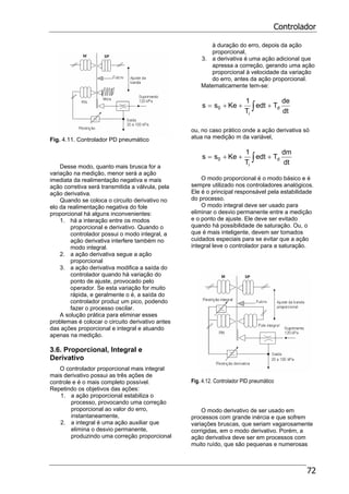 Controlador
72
Fig. 4.11. Controlador PD pneumático
Desse modo, quanto mais brusca for a
variação na medição, menor será a ação
imediata da realimentação negativa e mais
ação corretiva será transmitida a válvula, pela
ação derivativa.
Quando se coloca o circuito derivativo no
elo da realimentação negativa do fole
proporcional há alguns inconvenientes:
1. há a interação entre os modos
proporcional e derivativo. Quando o
controlador possui o modo integral, a
ação derivativa interfere também no
modo integral.
2. a ação derivativa segue a ação
proporcional
3. a ação derivativa modifica a saída do
controlador quando há variação do
ponto de ajuste, provocado pelo
operador. Se esta variação for muito
rápida, e geralmente o é, a saída do
controlador produz um pico, podendo
fazer o processo oscilar.
A solução prática para eliminar esses
problemas é colocar o circuito derivativo antes
das ações proporcional e integral e atuando
apenas na medição.
3.6. Proporcional, Integral e
Derivativo
O controlador proporcional mais integral
mais derivativo possui as três ações de
controle e é o mais completo possível.
Repetindo os objetivos das ações:
1. a ação proporcional estabiliza o
processo, provocando uma correção
proporcional ao valor do erro,
instantaneamente,
2. a integral é uma ação auxiliar que
elimina o desvio permanente,
produzindo uma correção proporcional
à duração do erro, depois da ação
proporcional,
3. a derivativa é uma ação adicional que
apressa a correção, gerando uma ação
proporcional à velocidade da variação
do erro, antes da ação proporcional.
Matematicamente tem-se:
∫ +++=
dt
de
Tedt
T
1
Kess d
i
0
ou, no caso prático onde a ação derivativa só
atua na medição m da variável,
∫ +++=
dt
dm
Tedt
T
1
Kess d
i
0
O modo proporcional é o modo básico e é
sempre utilizado nos controladores analógicos.
Ele é o principal responsável pela estabilidade
do processo.
O modo integral deve ser usado para
eliminar o desvio permanente entre a medição
e o ponto de ajuste. Ele deve ser evitado
quando há possibilidade de saturação. Ou, o
que é mais inteligente, devem ser tomados
cuidados especiais para se evitar que a ação
integral leve o controlador para a saturação.
Fig. 4.12. Controlador PID pneumático
O modo derivativo de ser usado em
processos com grande inércia e que sofrem
variações bruscas, que seriam vagarosamente
corrigidas, em o modo derivativo. Porém, a
ação derivativa deve ser em processos com
muito ruído, que são pequenas e numerosas
 
