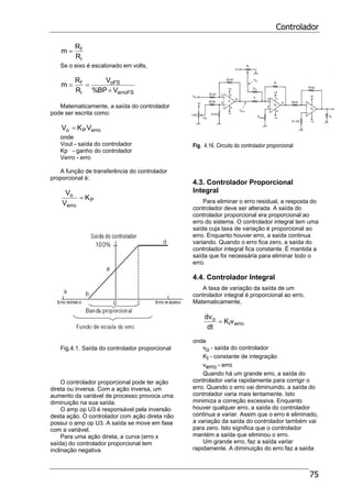 Controlador
75
i
f
R
R
m =
Se o eixo é escalonado em volts,
erroFS
oFS
i
f
VBP%
V
R
R
m
×
==
Matematicamente, a saída do controlador
pode ser escrita como:
erroPo VKV =
onde
Vout - saída do controlador
Kp - ganho do controlador
Verro - erro
A função de transferência do controlador
proporcional é:
P
erro
o
K
V
V
=
Fig.4.1. Saída do controlador proporcional
O controlador proporcional pode ter ação
direta ou inversa. Com a ação inversa, um
aumento da variável de processo provoca uma
diminuição na sua saída.
O amp op U3 é responsável pela inversão
desta ação. O controlador com ação direta não
possui o amp op U3. A saída se move em fase
com a variável.
Para uma ação direta, a curva (erro x
saída) do controlador proporcional tem
inclinação negativa.
Fig. 4.16. Circuito do controlador proporcional
4.3. Controlador Proporcional
Integral
Para eliminar o erro residual, a resposta do
controlador deve ser alterada. A saída do
controlador proporcional era proporcional ao
erro do sistema. O controlador integral tem uma
saída cuja taxa de variação é proporcional ao
erro. Enquanto houver erro, a saída continua
variando. Quando o erro fica zero, a saída do
controlador integral fica constante. É mantida a
saída que foi necessária para eliminar todo o
erro.
4.4. Controlador Integral
A taxa de variação da saída de um
controlador integral é proporcional ao erro.
Matematicamente,
erroI
o
vK
dt
dv
=
onde
vo - saída do controlador
KI - constante de integração
verro - erro
Quando há um grande erro, a saída do
controlador varia rapidamente para corrigir o
erro. Quando o erro vai diminuindo, a saída do
controlador varia mais lentamente. Isto
minimiza a correção excessiva. Enquanto
houver qualquer erro, a saída do controlador
continua a variar. Assim que o erro é eliminado,
a variação da saída do controlador também vai
para zero. Isto significa que o controlador
mantém a saída que eliminou o erro.
Um grande erro, faz a saída variar
rapidamente. A diminuição do erro faz a saída
 