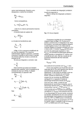 Controlador
76
variar mais lentamente. Quando o erro
desaparece, a saída fica constante.
erroI
o vK
dt
dv
=
Como conseqüência,
∫ += oerroIo VdtvKv
onde Vo é o desvio permanente inicial do
controlador.
A transformada de Laplace dá
s
VK
V erroI
o =
e a função de transferência vale:
s
K
V
V I
erro
o
=
A Fig. 4.18 é o esquema simplificado de
um amp op integrador. Por causa da
realimentação negativa capacitiva, a entrada
inversora é mantida no terra virtual. A tensão
de entrada então faz circular a corrente de
entrada em Ri.
No amp op integrador a corrente i vale
i
i
R
V
i =
Esta corrente que passa por também
passará pelo capacitor, pois a impedância de
entrada do amp op é infinita. A relação
corrente/tensão no capacitor vale:
i
C
C
i
dt
dv
−=
ou
o
i
C Vidt
C
i
v +−= ∫
oi
ii
C Vdtv
CR
1
v +−= ∫
logo
ii
I
CR
1
K −=
onde
KI é a constante de integração (unidade é
inverso de segundo) e
RiCi é o tempo de integração (unidade é
segundo).
Fig. 4.18. Amp op integrador
O esquema completo de um controlador
integral é dado na Fig. 4.19. O amp op U1
produz o sinal de erro. O integrador é U2. Para
erro positivo, sua saída será negativa (observe
o sinal negativo na eq. 5.13). Este sinal de
controle negativo é invertido e limitado por U3 e
o diodo zener. O resistor Rcomp permite que a
corrente de polarização bypasse Ci. Sem
Rcomp, as correntes de polarização genéricas
seriam grandes e carregariam Ci, mesmo com
a tensão de erro zero. Isto faz a saída de U2
aumentar lentamente até ficar saturada.
Selecione
Rcomp > 10 Ri
se a saída de U2 aumenta com Verro = zero.
O erro zero significa que há tensão zero em
cada lado de Ri. Erro zero significa que não há
corrente fluindo através de Ri. Assim,
idealmente, Ci não pode se carregar e nem se
descarregar. Ci é mantido em sua tensão.
Porém, quando se adiciona Rcomp para
impedir que as correntes de polarização
carreguem Ci, o capacitor Ci pode se
descarregar lentamente através de Rcomp.
Com erro zero, então, a saída irá cair
lentamente em vez de ficar constante, pois Ci
descarrega através de Rcomp. Deve haver um
compromisso: sem Rcomp ou com Rcomp
muito grande tem-se correntes de polarização
carregando Ci; Rcomp muito pequena permite
Ci se descarregar em vez de manter constante
sua tensão. Escolhendo U2 com uma corrente
de polarização muito pequena é uma solução.
Amp op a FET ou CMOS possui correntes de
polarização da ordem de picoampere (10-12 A)
ou menos. Assim, a solução é usar um amp op
a FET ou CMOS para U2 e sem Rcomp.
 