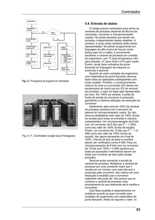 Controlador
85
Fig. 6.5. Fluxograma do programa do controlador
Fig. 4.11. Controlador single loop (Yokogawa)
5.4. Entrada de dados
O código preciso necessário para entrar as
variáveis de processo depende da técnica de
conversão, conversor e microprocessador
usados. Há várias decisões que devem ser
tomadas, independentes destes detalhes. A
primeira, é como estas variáveis estão sendo
representadas? Se estiver programando em
linguagem de alto nível e se houver muito
tempo para ver a malha, é conveniente
escalonar a variável de processo em unidade
de engenharia, com o
C para temperatura, kPa
para pressão, m3
para nível e m3
/h para vazão.
Porém, tentar fazer aritmética de ponto
flutuante em linguagem de máquina ou
assembly é absurdo.
Quando se usam unidades de engenharia
com matemática de ponto flutuante, deve-se
fazer todas as operações subseqüentes com
muito cuidado. Primeiro, o condicionamento
externo do sinal e a conversão A/D devem ser
escalonados de modo que em 0% da variável
de processo, o valor do dado seja representado
por zero. Em 100% da variável, a saída de
fundo de escala do conversor é produzida,
garantindo a máxima utilização da resolução do
conversor.
Idealmente, este sinal de 100% da variável
de processo combina com o tamanho da
palavra do microprocessador usado. Se não,
deve-se estabelecer este valor de 100% (fundo
de escala) para todas as entradas e cálculos
subseqüentes. Um microprocessador de 8 bits
com um conversor de 8 bits usa 28
– 1 (255)
como seu valor de 100% (fundo de escala).
Porém, um conversor de 12 bits usa 212
– 1 (4
095) como seu valor de 100% (fundo de
escala). Isto agora representa um nível de
100%. Cálculo de fora de faixa e overflow
devem ser verificados contra 4 095. Para um
microprocessador de 8 bits com um conversor
de 12 bits com 100% = 4 095 significa que
todas as operações matemáticas devem ser
feitas com números de dois bytes (dupla
precisão).
Deve-se evitar aumentar a escala da
variável de processo. Multiplicar a variável de
processo por uma constante maior que 1
resulta em um número com mais bits que o
produzido pelo conversor. Isto implica em uma
resolução e exatidão que o conversor
realmente não pode dar. Isto parece que se
conhece a variável de processo mais
precisamente do que realmente ela é medida e
convertida.
Esta falsa exatidão é especialmente um
problema quando se quer converter para
unidades de engenharia com matemática de
ponto flutuante. Antes de reportar o valor, no
 