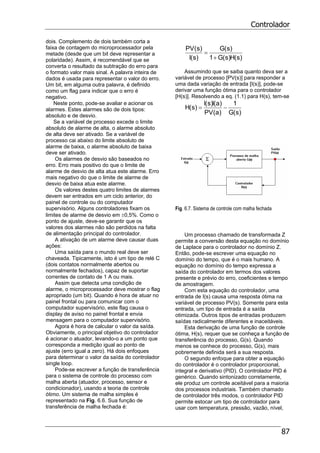 Controlador
87
dois. Complemento de dois também corta a
faixa de contagem do microprocessador pela
metade (desde que um bit deve representar a
polaridade). Assim, é recomendável que se
converta o resultado da subtração do erro para
o formato valor mais sinal. A palavra inteira de
dados é usada para representar o valor do erro.
Um bit, em alguma outra palavra, é definido
como um flag para indicar que o erro é
negativo.
Neste ponto, pode-se avaliar e acionar os
alarmes. Estes alarmes são de dois tipos:
absoluto e de desvio.
Se a variável de processo excede o limite
absoluto de alarme de alta, o alarme absoluto
de alta deve ser ativado. Se a variável de
processo cai abaixo do limite absoluto de
alarme de baixa, o alarme absoluto de baixa
deve ser ativado.
Os alarmes de desvio são baseados no
erro. Erro mais positivo do que o limite de
alarme de desvio de alta atua este alarme. Erro
mais negativo do que o limite de alarme de
desvio de baixa atua este alarme.
Os valores destes quatro limites de alarmes
devem ser entrados em um ciclo anterior, do
painel de controle ou do computador
supervisório. Alguns controladores fixam os
limites de alarme de desvio em ±0,5%. Como o
ponto de ajuste, deve-se garantir que os
valores dos alarmes não são perdidos na falta
de alimentação principal do controlador.
A ativação de um alarme deve causar duas
ações:
Uma saída para o mundo real deve ser
chaveada. Tipicamente, isto é um tipo de relé C
(dois contatos normalmente abertos ou
normalmente fechados), capaz de suportar
correntes de contato de 1 A ou mais.
Assim que detecta uma condição de
alarme, o microprocessador deve mostrar o flag
apropriado (um bit). Quando é hora de atuar no
painel frontal ou para comunicar com o
computador supervisório, este flag causa o
display de aviso no painel frontal e envia
mensagem para o computador supervisório.
Agora é hora de calcular o valor da saída.
Obviamente, o principal objetivo do controlador
é acionar o atuador, levando-o a um ponto que
corresponda a medição igual ao ponto de
ajuste (erro igual a zero). Há dois enfoques
para determinar o valor da saída do controlador
single loop.
Pode-se escrever a função de transferência
para o sistema de controle do processo com
malha aberta (atuador, processo, sensor e
condicionador), usando a teoria de controle
ótimo. Um sistema de malha simples é
representado na Fig. 6.6. Sua função de
transferência de malha fechada é:
)s(H)s(G1
)s(G
)s(I
)s(PV
+
=
Assumindo que se saiba quanto deva ser a
variável de processo [PV(s)] para responder a
uma dada variação de entrada [I(s)], pode-se
derivar uma função ótima para o controlador
[H(s)]. Resolvendo a eq. (1.1) para H(s), tem-se
)s(G
1
)a(PV
)a(I)s(I
)s(H −=
Fig. 6.7. Sistema de controle com malha fechada
Um processo chamado de transformada Z
permite a conversão desta equação no domínio
de Laplace para o controlador no domínio Z.
Então, pode-se escrever uma equação no
domínio do tempo, que é o mais humano. A
equação no domínio do tempo expressa a
saída do controlador em termos dos valores
presente e prévio do erro, coeficientes e tempo
de amostragem.
Com esta equação do controlador, uma
entrada de I(s) causa uma resposta ótima na
variável de processo PV(s). Somente para esta
entrada, um tipo de entrada é a saída
otimizada. Outros tipos de entradas produzem
saídas radicalmente diferentes e inaceitáveis.
Esta derivação de uma função de controle
ótima, H(s), requer que se conheça a função de
transferência do processo, G(s). Quando
menos se conhece do processo, G(s), mais
pobremente definida será a sua resposta.
O segundo enfoque para obter a equação
do controlador é o controlador proporcional,
integral e derivativo (PID). O controlador PID é
genérico. Quando sintonizado corretamente,
ele produz um controle aceitável para a maioria
dos processos industriais. Também chamado
de controlador três modos, o controlador PID
permite estocar um tipo de controlador para
usar com temperatura, pressão, vazão, nível,
 