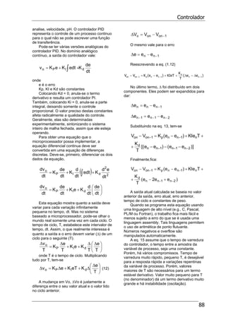 Controlador
88
analise, velocidade, pH. O controlador PID
representa o controle de um processo continuo
para o qual não se pode escrever uma função
de transferência.
Pode-se ter várias versões analógicas do
controlador PID. No domínio analógico
contínuo, a saída do controlador vale:
dt
de
KedtKeKv dIPo ∫ ++=
onde
e é o erro
Kp, KI e Kd são constantes
Colocando Kd = 0, anula-se o termo
derivativo e resulta um controlador PI.
Também, colocando Ki = 0, anula-se a parte
integral, deixando somente o controle
proporcional. O valor preciso destas constantes
afeta radicalmente a qualidade do controle.
Geralmente, elas são determinadas
experimentalmente, sintonizando o sistema
inteiro de malha fechada, assim que ele esteja
operando.
Para obter uma equação que o
microprocessador possa implementar, a
equação diferencial continua deve ser
convertida em uma equação de diferenças
discretas. Deve-se, primeiro, diferenciar os dois
dados da equação,
( ) 2
2
dIP
o
dt
ed
Kedt
dt
d
K
dt
de
K
dt
dv
++= ∫
⎟
⎠
⎞
⎜
⎝
⎛
++=
dt
de
dt
d
KeK
dt
de
K
dt
dv
dIP
o
Esta equação mostra quanto a saída deve
variar para cada variação infinitamente
pequena no tempo, dt. Mas no sistema
baseado a microprocessador, pode-se olhar o
mundo real somente uma vez em cada ciclo. O
tempo de ciclo, T, estabelece este intervalor de
tempo, dt. Assim, o que realmente interessa é
quanto a saída e o erro devem variar (∆) de um
ciclo para o seguinte (T).
⎟
⎠
⎞
⎜
⎝
⎛ ∆∆
++
∆
=
∆
T
e
T
KeK
T
e
K
T
v
dIP
o
onde T é o tempo de ciclo. Multiplicando
tudo por T, tem-se
⎟
⎠
⎞
⎜
⎝
⎛ ∆
∆++∆=∆
T
e
KeTKeKv dIPo (12)
A mudança em Vo, ∆Vo é justamente a
diferença entre o seu valor atual e o valor lido
no ciclo anterior.
1onono VVV −−=∆
O mesmo vale para o erro
1nn eee −−=∆
Reescrevendo a eq. (1.12)
)ee(
T
K
KIeT)ee(KVV 1nn
d
1nnp1onon −−− ∆−∆++−=−
No último termo, ∆ foi distribuído em dois
componentes. Eles podem ser expandidos para
dar:
1nnn eee −−=∆
2n1n1n eee −−− −=∆
Substituindo na eq. 13, tem-se
)]ee()ee[(
T
K
TKIe)ee(KVV
2n1n1nn
d
n1nnp1onon
−−−
−−
−−−+
++−=−
Finalmente,fica:
)ee2e(
T
K
TKIe)ee(KVV
2n1nn
d
n1nnp1onon
−−
−−
+−+
++−=−
A saída atual calculada se baseia no valor
anterior da saída, erro atual, erro anterior,
tempo de ciclo e constantes de peso.
Quando se programa esta equação usando
uma linguagem de alto nível (e.g., C, Pascal,
PL/M ou Fortran), o trabalho fica mais fácil e
menos sujeito a erro do que se é usada uma
linguagem assembly. Tais linguagens permitem
o uso de aritmética de ponto flutuante.
Números negativos e overflow são
manipulados automaticamente.
A eq. 15 assume que o tempo de varredura
do controlador, o tempo entre a amostra da
variável de processo, seja uma constante.
Porém, há vários compromissos. Tempo de
varredura muito rápido, pequeno T, é desejável
para a resposta rápida a variações repentinas
da variável de processo. Porém, valores
maiores de T são necessários para um termo
estável derivativo. Valor muito pequeno para T
(no denominador) dá um termo derivativo muito
grande e há instabilidade (oscilação).
 