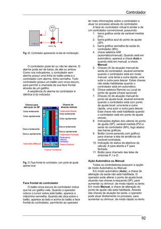 Controlador
92
Fig. 20. Controlador aparecendo na tela de monitoração
O controlador pode ter ou não ter alarme. O
alarme pode ser de baixa, de alta ou ambos.
Como nos indicadores, o controlador sem
alarme possui uma linha do balão preta e o
controlador com alarme, linha vermelha. Todo
controlador possui um balão com cinza escuro,
para permitir a chamada da sua face frontal,
através de um gatilho.
A seqüência do alarme do controlador é
idêntica à do indicador.
Fig. 21.Face frontal do controlador, com ponto de ajuste
apenas local
Face frontal do controlador
O balão cinza escura do controlador indica
que há um gatilho nele. Quando o operador
coloca o cursor sobre este balão, aparece a
mãozinha vermelha. Quando ele clica sobre o
balão, aparece ao lado e acima do balão a face
frontal do controlador, permitindo ao operador
ter mais informações sobre o controlador e
atuar no processo através do controlador.
A face do controlador virtual é similar a de
um controlador convencional, possuindo:
1. barra gráfica verde da variável medida
(PV)
2. barra gráfica azul do ponto de ajuste
(SP)
3. barra gráfica vermelha da saída do
controlador (MV),
4. chave seletora A/M
(automático/manual). Quando está em
automático, aparece a chave Auto e
quando está em manual, a chave
Manual.
5. Chaves (4) de atuação manual da
saída do controlador, atuável somente
quando o controlador está em modo
manual: uma lenta e outra rápida, uma
subir e outra para descer. Estas chaves
não estão habilitadas quando o
controlador está em automático.
6. Chave seletora Remoto ou Local do
ponto de ajuste (chave opcional)
7. Chaves (4) de atuação manual do
ponto de ajuste local, atuável somente
quando o controlador está com ponto
de ajuste local: uma lenta e outra
rápida, uma subir e outra para descer.
Esta chave não está habilitada quando
o controlador está em ponto de ajuste
remoto.
8. Indicações digitais dos valores do ponto
de ajuste (SP), variável medida (PV) e
saída do controlador (MV), logo abaixo
das barras gráficas.
9. Botão (ícone parecido com gráfico)
para chamar a tela de tendência da
variável controlada.
10. Indicação do status da abertura da
válvula: A para aberta e F para
fechada.
11. Botão para chamado das telas de
sintonias P, I e D.
Ação Automática ou Manual
Todos os controladores possuem a opção
de modo Automático ou Manual.
Em modo automático (Auto), a chave de
alteração da saída não está habilitada. O
operador pode alterar o ponto de ajuste local,
atuando nas chaves à esquerda (SP), para
aumentar ou diminuir, de modo rápido ou lento.
Em modo Manual, a chave de alteração do
ponto de ajuste não está habilitada. Através
das chaves de atuação da saída, o operador
pode atuar diretamente no processo, para
aumentar ou diminuir, de modo rápido ou lento.
 