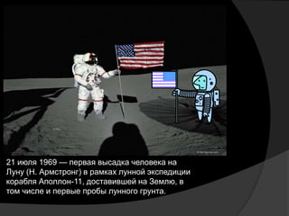 21 июля 1969 — первая высадка человека на
Луну (Н. Армстронг) в рамках лунной экспедиции
корабля Аполлон-11, доставившей на Землю, в
том числе и первые пробы лунного грунта.
 