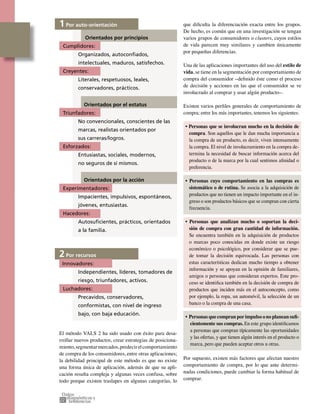 22
1 Por auto-orientación
Orientados por principios
Cumplidores:
Organizados, autoconﬁados,
intelectuales, maduros, satisfechos.
Creyentes:
Literales, respetuosos, leales,
conservadores, prácticos.
Orientados por el estatus
Triunfadores:
No convencionales, conscientes de las
marcas, realistas orientados por
sus carreras/logros.
Esforzados:
Entusiastas, sociales, modernos,
no seguros de sí mismos.
Orientados por la acción
Experimentadores:
Impacientes, impulsivos, espontáneos,
jóvenes, entusiastas.
Hacedores:
Autosuﬁcientes, prácticos, orientados
a la familia.
2 Por recursos
Innovadores:
Independientes, líderes, tomadores de
riesgo, triunfadores, activos.
Luchadores:
Precavidos, conservadores,
conformistas, con nivel de ingreso
bajo, con baja educación.
El método VALS 2 ha sido usado con éxito para desa-
rrollar nuevos productos, crear estrategias de posiciona-
miento,segmentarmercados,predecirelcomportamiento
de compra de los consumidores, entre otras aplicaciones;
la debilidad principal de este método es que no existe
una forma única de aplicación, además de que su apli-
cación resulta compleja y algunas veces confusa, sobre
todo porque existen traslapes en algunas categorías, lo
que diﬁculta la diferenciación exacta entre los grupos.
De hecho, es común que en una investigación se tengan
varios grupos de consumidores o clusters, cuyos estilos
de vida parecen muy similares y cambien únicamente
por pequeñas diferencias.
Una de las aplicaciones importantes del uso del estilo de
vida, se tiene en la segmentación por comportamiento de
compra del consumidor –deﬁnido éste como el proceso
de decisión y acciones en las que el consumidor se ve
involucrado al comprar y usar algún producto–.
Existen varios perﬁles generales de comportamiento de
compra; entre los más importantes, tenemos los siguientes:
• Personas que se involucran mucho en la decisión de
compra. Son aquellos que le dan mucha importancia a
la compra de un producto, es decir, viven intensamente
la compra. El nivel de involucramiento en la compra de-
termina la necesidad de buscar información acerca del
producto o de la marca por la cual sentimos aﬁnidad o
preferencia.
• Personas cuyo comportamiento en las compras es
sistemático o de rutina. Se asocia a la adquisición de
productos que no tienen un impacto importante en el in-
greso o son productos básicos que se compran con cierta
frecuencia.
• Personas que analizan mucho o soportan la deci-
sión de compra con gran cantidad de información.
Se encuentra también en la adquisición de productos
o marcas poco conocidas en donde existe un riesgo
económico o psicológico, por considerar que se pue-
de tomar la decisión equivocada. Las personas con
estas características dedican mucho tiempo a obtener
información y se apoyan en la opinión de familiares,
amigos o personas que consideran expertos. Este pro-
ceso se identiﬁca también en la decisión de compra de
productos que inciden más en el autoconcepto, como
por ejemplo, la ropa, un automóvil, la selección de un
banco o la compra de una casa.
• Personas que compran por impulso o no planean suﬁ-
cientemente sus compras. En este grupo identiﬁcamos
a personas que compran típicamente las oportunidades
y las ofertas, y que tienen algún interés en el producto o
marca, pero que pueden aceptar otros u otras.
Por supuesto, existen más factores que afectan nuestro
comportamiento de compra, por lo que ante determi-
nadas condiciones, puede cambiar la forma habitual de
comprar.
 