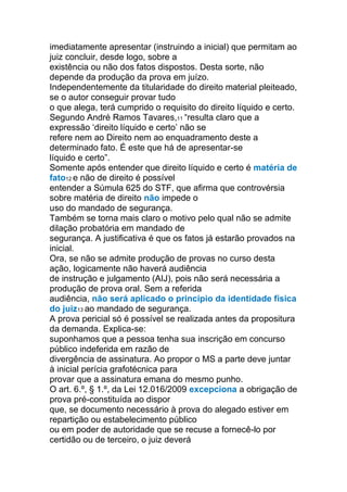 imediatamente apresentar (instruindo a inicial) que permitam ao
juiz concluir, desde logo, sobre a
existência ou não dos fatos dispostos. Desta sorte, não
depende da produção da prova em juízo.
Independentemente da titularidade do direito material pleiteado,
se o autor conseguir provar tudo
o que alega, terá cumprido o requisito do direito líquido e certo.
Segundo André Ramos Tavares,11 “resulta claro que a
expressão ‘direito líquido e certo’ não se
refere nem ao Direito nem ao enquadramento deste a
determinado fato. É este que há de apresentar-se
líquido e certo”.
Somente após entender que direito líquido e certo é matéria de
fato12 e não de direito é possível
entender a Súmula 625 do STF, que afirma que controvérsia
sobre matéria de direito não impede o
uso do mandado de segurança.
Também se torna mais claro o motivo pelo qual não se admite
dilação probatória em mandado de
segurança. A justificativa é que os fatos já estarão provados na
inicial.
Ora, se não se admite produção de provas no curso desta
ação, logicamente não haverá audiência
de instrução e julgamento (AIJ), pois não será necessária a
produção de prova oral. Sem a referida
audiência, não será aplicado o princípio da identidade física
do juiz13 ao mandado de segurança.
A prova pericial só é possível se realizada antes da propositura
da demanda. Explica-se:
suponhamos que a pessoa tenha sua inscrição em concurso
público indeferida em razão de
divergência de assinatura. Ao propor o MS a parte deve juntar
à inicial perícia grafotécnica para
provar que a assinatura emana do mesmo punho.
O art. 6.º, § 1.º, da Lei 12.016/2009 excepciona a obrigação de
prova pré-constituída ao dispor
que, se documento necessário à prova do alegado estiver em
repartição ou estabelecimento público
ou em poder de autoridade que se recuse a fornecê-lo por
certidão ou de terceiro, o juiz deverá
 