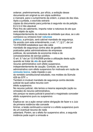 ordenar, preliminarmente, por ofício, a exibição desse
documento em original ou em cópia autêntica
e marcará, para o cumprimento da ordem, o prazo de dez dias.
Após a juntada, o escrivão extrairá
cópias do documento para juntá-las à segunda via da petição.
8.2.2.4.2 Ato atacável
Para fins de cabimento, importa notar a natureza do ato que
será objeto da ação.
Independentemente da natureza da entidade que atua, se o ato
comissivo ou omissivo tiver natureza
pública, a princípio, será cabível mandado de segurança.
De acordo com este entendimento, o art. 1.º, § 2.º, da Lei
12.016/2009 estabelece que não cabe
mandado de segurança contra atos de gestão comercial
praticados pelos administradores de empresas
públicas, de sociedade de economia mista e de
concessionárias de serviço público.
O art. 5.º da Lei 12.016/2009 proíbe a utilização desta ação
quando se tratar de ato do qual caiba
recurso administrativo com efeito suspensivo,
independentemente de caução. Contudo, se recurso
administrativo com efeito suspensivo for motivado em razão de
omissão lesiva, nada impede o uso
do remédio constitucional estudado, nos moldes da Súmula
429 do STF.14
Também é inviável mandado de segurança contra decisão
judicial da qual caiba recurso com
efeito suspensivo.
No recurso judicial, não temos a mesma separação (ação ou
omissão) do recurso administrativo,
isto porque na seara judicial é possível o magistrado conceder
efeito suspensivo puro ou suspensivo
ativo.
Explica-se: se a ação versar sobre obrigação de fazer e o Juiz
de primeira instância não concede
liminar, a lesão continuará a ocorrer e o efeito suspensivo puro
de um eventual recurso de nada
adiantará. Porém, se o efeito for suspensivo ativo, a segunda
instância pode suprir a omissão e
 