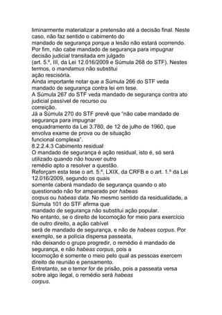 liminarmente materializar a pretensão até a decisão final. Neste
caso, não faz sentido o cabimento do
mandado de segurança porque a lesão não estará ocorrendo.
Por fim, não cabe mandado de segurança para impugnar
decisão judicial transitada em julgado
(art. 5.º, III, da Lei 12.016/2009 e Súmula 268 do STF). Nestes
termos, o mandamus não substitui
ação rescisória.
Ainda importante notar que a Súmula 266 do STF veda
mandado de segurança contra lei em tese.
A Súmula 267 do STF veda mandado de segurança contra ato
judicial passível de recurso ou
correição.
Já a Súmula 270 do STF prevê que “não cabe mandado de
segurança para impugnar
enquadramento da Lei 3.780, de 12 de julho de 1960, que
envolva exame de prova ou de situação
funcional complexa”.
8.2.2.4.3 Cabimento residual
O mandado de segurança é ação residual, isto é, só será
utilizado quando não houver outro
remédio apto a resolver a questão.
Reforçam esta tese o art. 5.º, LXIX, da CRFB e o art. 1.º da Lei
12.016/2009, segundo os quais
somente caberá mandado de segurança quando o ato
questionado não for amparado por habeas
corpus ou habeas data. No mesmo sentido da residualidade, a
Súmula 101 do STF afirma que
mandado de segurança não substitui ação popular.
No entanto, se o direito de locomoção for meio para exercício
de outro direito, a ação cabível
será de mandado de segurança, e não de habeas corpus. Por
exemplo, se a polícia dispersa passeata,
não deixando o grupo progredir, o remédio é mandado de
segurança, e não habeas corpus, pois a
locomoção é somente o meio pelo qual as pessoas exercem
direito de reunião e pensamento.
Entretanto, se o temor for de prisão, pois a passeata versa
sobre algo ilegal, o remédio será habeas
corpus.
 
