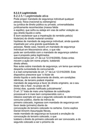 8.2.2.5 Legitimidade
8.2.2.5.1 Legitimidade ativa
Pode propor mandado de segurança individual qualquer
pessoa, física (nacional ou estrangeira)
ou jurídica de direito público ou privado, universalidades
juridicamente reconhecidas (massa falida
e espólio), que sofra ou esteja em vias de sofrer violação ao
seu direito líquido e certo.
É bom esclarecer que a impetração do remédio pelo(s)
titular(es) do direito material constitui
hipótese de mandado de segurança individual, ainda quando
impetrado por uma grande quantidade de
pessoas. Neste caso, haverá um mandado de segurança
individual em litisconsórcio ativo, o que não
pode ser confundido com o mandado de segurança coletivo
que é proposto pelos legitimados
extraordinários (art. 21 da Lei 12.016/2009). Estes entes
movem a ação em nome próprio, tutelando
direito alheio.
Nas aulas sobre mandado de segurança, um tema que sempre
desperta curiosidade do concursando
é a real compreensão do art. 3.º da Lei 12.016/2009. Este
dispositivo prescreve que “o titular de
direito líquido e certo decorrente de direito, em condições
idênticas, de terceiro poderá impetrar
mandado de segurança a favor do direito originário, se o seu
titular não o fizer, no prazo de 30
(trinta) dias, quando notificado judicialmente”.
O art. 3.º trata de mais uma hipótese de substituição
processual e é mais bem compreendido com o
clássico exemplo em que o segundo colocado de determinado
concurso público, diante da inércia do
primeiro colocado, ingressa com mandado de segurança em
favor deste (primeiro) diante da
convocação do terceiro colocado no certame. Como explica
Daniel Amorim Assumpção Neves,
neste mandado de segurança se buscará a anulação da
convocação do terceiro colocado, o que
tutelará o direito do primeiro colocado em ser convocado, e do
segundo colocado a ser o próximo da
 