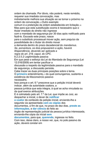 ordem de chamada. Por óbvio, não poderá, neste remédio,
requerer sua imediata convocação, mas
indiretamente melhora sua situação ao se tornar o próximo na
ordem de convocação.15 Outro exemplo
comum é a preterição da ordem estabelecida em licitação.16
Mas para que esta substituição ocorra é necessário que o
titular imediato do direito não ingresse
com o mandado de segurança por 30 dias após notificado para
fazê-lo. Escoado este prazo, nasce
para o substituto processual mover ação, sem prejuízo da
possibilidade de o titular do direito mover
a demanda dentro do prazo decadencial do mandamus.
Se, porventura, os dois propuserem a ação, haverá
litispendência, devendo ser aplicada a
regra do art. 219, caput, do CPC.
8.2.2.5.2 Legitimidade passiva
Em que pese o esforço da Lei do Mandado de Segurança (Lei
12.016/2009) em tentar pacificar a
discussão a respeito da legitimidade passiva para o mandado
de segurança, a discussão persiste.
Cabe trazer as duas principais posições sobre o tema.
O primeiro entendimento,17 do qual comungamos, sustenta a
existência de litisconsórcio passivo
necessário.
Isso porque o art. 6.º prescreve que a petição inicial deverá
indicar, além da autoridade coatora, a
pessoa jurídica que esta integra, à qual se acha vinculada ou
da qual exerce atribuições.
E é colmatado pelo art. 7.º da Lei, que impõe ao Juiz, ao
despachar a inicial, o dever de notificar
o coator do conteúdo da petição inicial, enviando-lhe a
segunda via apresentada com as cópias dos
documentos, a fim de que, no prazo de dez dias, preste as
informações, e dar ciência do feito ao
órgão de representação judicial da pessoa jurídica interessada,
enviando-lhe cópia da inicial sem
documentos, para que, querendo, ingresse no feito.
Com isso, deixa claro, a nosso ver, que, no polo passivo da
ação, deverá constar em
 