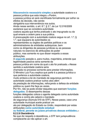 litisconsórcio necessário simples a autoridade coatora e a
pessoa jurídica que esta integra.18 Porém,
a pessoa jurídica só será cientificada formalmente por sofrer os
efeitos da decisão, não sendo
obrigatória sua interveniência nos autos.
Ainda nesse sentido, o art. 6.º, § 3.º, da Lei 12.016/2009
esclarece que se considera autoridade
coatora aquela que tenha praticado o ato impugnado ou da
qual emane a ordem para a sua prática.
A preocupação com a autoridade coatora segue no art. 1.º, §
1.º, que equipara às autoridades os
representantes ou órgãos de partidos políticos e os
administradores de entidades autárquicas, bem
como os dirigentes de pessoas jurídicas ou as pessoas
naturais no exercício de atribuições do poder
público, mas somente no que disser respeito a essas
atribuições.
A segunda posição e, para muitos, majoritária, entende que
legitimidade passiva seria somente da
pessoa jurídica em nome da qual o ato foi praticado.19 Nesse
sentido a autoridade coatora seria
chamada no processo somente para prestar informações.
O Ministro Luiz Fux20 explica que parte é a pessoa jurídica a
que pertence a autoridade coatora,
muito embora a lei do mandado de segurança permita à
autoridade coatora praticar outros atos além
da prestação de informações, reforçando a defesa da entidade
pública ou quem lhe faça as vezes.
Por fim, não se pode olvidar daqueles que exercem funções
delegadas. O desempenho dessas
funções delegadas coloca o agente delegado como autoridade
coatora e contra ele caberá o mandado
de segurança (Súmula 510 do STF). Nesse passo, caso uma
autoridade municipal aceite praticar um
ato por delegação do Estado ou União, responderá por estas
atribuições como autoridade estadual
ou federal, perante os juízos privativos dessas entidades.21
8.2.2.6 Desistência
No que diz respeito à desistência, o STF tem jurisprudência
complacente ao não aplicar o art.
 