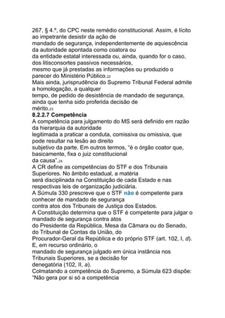 267, § 4.º, do CPC neste remédio constitucional. Assim, é lícito
ao impetrante desistir da ação de
mandado de segurança, independentemente de aquiescência
da autoridade apontada como coatora ou
da entidade estatal interessada ou, ainda, quando for o caso,
dos litisconsortes passivos necessários,
mesmo que já prestadas as informações ou produzido o
parecer do Ministério Público.22
Mais ainda, jurisprudência do Supremo Tribunal Federal admite
a homologação, a qualquer
tempo, de pedido de desistência de mandado de segurança,
ainda que tenha sido proferida decisão de
mérito.23
8.2.2.7 Competência
A competência para julgamento do MS será definido em razão
da hierarquia da autoridade
legitimada a praticar a conduta, comissiva ou omissiva, que
pode resultar na lesão ao direito
subjetivo da parte. Em outros termos, “é o órgão coator que,
basicamente, fixa o juiz constitucional
da causa”.24
A CR define as competências do STF e dos Tribunais
Superiores. No âmbito estadual, a matéria
será disciplinada na Constituição de cada Estado e nas
respectivas leis de organização judiciária.
A Súmula 330 prescreve que o STF não é competente para
conhecer de mandado de segurança
contra atos dos Tribunais de Justiça dos Estados.
A Constituição determina que o STF é competente para julgar o
mandado de segurança contra atos
do Presidente da República, Mesa da Câmara ou do Senado,
do Tribunal de Contas da União, do
Procurador-Geral da República e do próprio STF (art. 102, I, d).
E, em recurso ordinário, o
mandado de segurança julgado em única instância nos
Tribunais Superiores, se a decisão for
denegatória (102, II, a).
Colmatando a competência do Supremo, a Súmula 623 dispõe:
“Não gera por si só a competência
 