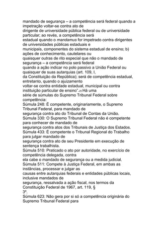 mandado de segurança – a competência será federal quando a
impetração voltar-se contra ato de
dirigente de universidade pública federal ou de universidade
particular; ao revés, a competência será
estadual quando o mandamus for impetrado contra dirigentes
de universidades públicas estaduais e
municipais, componentes do sistema estadual de ensino; b)
ações de conhecimento, cautelares ou
quaisquer outras de rito especial que não o mandado de
segurança – a competência será federal
quando a ação indicar no polo passivo a União Federal ou
quaisquer de suas autarquias (art. 109, I,
da Constituição da República); será de competência estadual,
entretanto, quando o ajuizamento
voltar-se contra entidade estadual, municipal ou contra
instituição particular de ensino”.25 Há uma
série de súmulas do Supremo Tribunal Federal sobre
competência:
Súmula 248: É competente, originariamente, o Supremo
Tribunal Federal, para mandado de
segurança contra ato do Tribunal de Contas da União.
Súmula 330: O Supremo Tribunal Federal não é competente
para conhecer de mandado de
segurança contra atos dos Tribunais de Justiça dos Estados.
Súmula 433: É competente o Tribunal Regional do Trabalho
para julgar mandado de
segurança contra ato de seu Presidente em execução de
sentença trabalhista.
Súmula 510: Praticado o ato por autoridade, no exercício de
competência delegada, contra
ela cabe o mandado de segurança ou a medida judicial.
Súmula 511: Compete à Justiça Federal, em ambas as
instâncias, processar e julgar as
causas entre autarquias federais e entidades públicas locais,
inclusive mandados de
segurança, ressalvada a ação fiscal, nos termos da
Constituição Federal de 1967, art. 119, §
3º.
Súmula 623: Não gera por si só a competência originária do
Supremo Tribunal Federal para
 