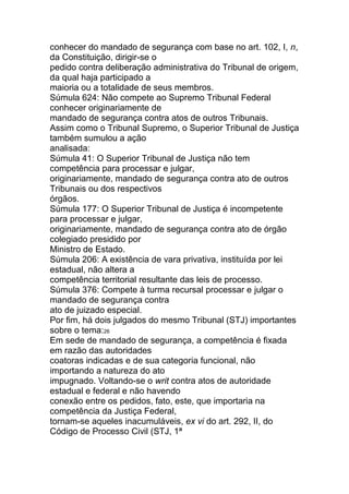 conhecer do mandado de segurança com base no art. 102, I, n,
da Constituição, dirigir-se o
pedido contra deliberação administrativa do Tribunal de origem,
da qual haja participado a
maioria ou a totalidade de seus membros.
Súmula 624: Não compete ao Supremo Tribunal Federal
conhecer originariamente de
mandado de segurança contra atos de outros Tribunais.
Assim como o Tribunal Supremo, o Superior Tribunal de Justiça
também sumulou a ação
analisada:
Súmula 41: O Superior Tribunal de Justiça não tem
competência para processar e julgar,
originariamente, mandado de segurança contra ato de outros
Tribunais ou dos respectivos
órgãos.
Súmula 177: O Superior Tribunal de Justiça é incompetente
para processar e julgar,
originariamente, mandado de segurança contra ato de órgão
colegiado presidido por
Ministro de Estado.
Súmula 206: A existência de vara privativa, instituída por lei
estadual, não altera a
competência territorial resultante das leis de processo.
Súmula 376: Compete à turma recursal processar e julgar o
mandado de segurança contra
ato de juizado especial.
Por fim, há dois julgados do mesmo Tribunal (STJ) importantes
sobre o tema:26
Em sede de mandado de segurança, a competência é fixada
em razão das autoridades
coatoras indicadas e de sua categoria funcional, não
importando a natureza do ato
impugnado. Voltando-se o writ contra atos de autoridade
estadual e federal e não havendo
conexão entre os pedidos, fato, este, que importaria na
competência da Justiça Federal,
tornam-se aqueles inacumuláveis, ex vi do art. 292, II, do
Código de Processo Civil (STJ, 1ª
 