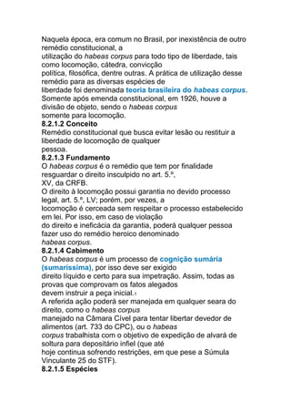 Naquela época, era comum no Brasil, por inexistência de outro
remédio constitucional, a
utilização do habeas corpus para todo tipo de liberdade, tais
como locomoção, cátedra, convicção
política, filosófica, dentre outras. A prática de utilização desse
remédio para as diversas espécies de
liberdade foi denominada teoria brasileira do habeas corpus.
Somente após emenda constitucional, em 1926, houve a
divisão de objeto, sendo o habeas corpus
somente para locomoção.
8.2.1.2 Conceito
Remédio constitucional que busca evitar lesão ou restituir a
liberdade de locomoção de qualquer
pessoa.
8.2.1.3 Fundamento
O habeas corpus é o remédio que tem por finalidade
resguardar o direito insculpido no art. 5.º,
XV, da CRFB.
O direito à locomoção possui garantia no devido processo
legal, art. 5.º, LV; porém, por vezes, a
locomoção é cerceada sem respeitar o processo estabelecido
em lei. Por isso, em caso de violação
do direito e ineficácia da garantia, poderá qualquer pessoa
fazer uso do remédio heroico denominado
habeas corpus.
8.2.1.4 Cabimento
O habeas corpus é um processo de cognição sumária
(sumaríssima), por isso deve ser exigido
direito líquido e certo para sua impetração. Assim, todas as
provas que comprovam os fatos alegados
devem instruir a peça inicial.1
A referida ação poderá ser manejada em qualquer seara do
direito, como o habeas corpus
manejado na Câmara Cível para tentar libertar devedor de
alimentos (art. 733 do CPC), ou o habeas
corpus trabalhista com o objetivo de expedição de alvará de
soltura para depositário infiel (que até
hoje continua sofrendo restrições, em que pese a Súmula
Vinculante 25 do STF).
8.2.1.5 Espécies
 