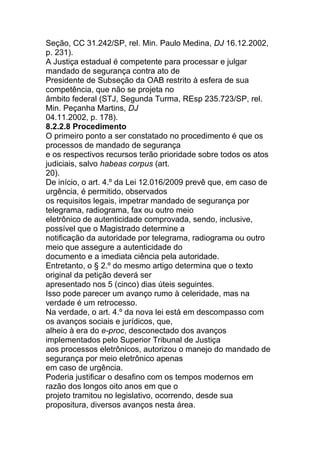 Seção, CC 31.242/SP, rel. Min. Paulo Medina, DJ 16.12.2002,
p. 231).
A Justiça estadual é competente para processar e julgar
mandado de segurança contra ato de
Presidente de Subseção da OAB restrito à esfera de sua
competência, que não se projeta no
âmbito federal (STJ, Segunda Turma, REsp 235.723/SP, rel.
Min. Peçanha Martins, DJ
04.11.2002, p. 178).
8.2.2.8 Procedimento
O primeiro ponto a ser constatado no procedimento é que os
processos de mandado de segurança
e os respectivos recursos terão prioridade sobre todos os atos
judiciais, salvo habeas corpus (art.
20).
De início, o art. 4.º da Lei 12.016/2009 prevê que, em caso de
urgência, é permitido, observados
os requisitos legais, impetrar mandado de segurança por
telegrama, radiograma, fax ou outro meio
eletrônico de autenticidade comprovada, sendo, inclusive,
possível que o Magistrado determine a
notificação da autoridade por telegrama, radiograma ou outro
meio que assegure a autenticidade do
documento e a imediata ciência pela autoridade.
Entretanto, o § 2.º do mesmo artigo determina que o texto
original da petição deverá ser
apresentado nos 5 (cinco) dias úteis seguintes.
Isso pode parecer um avanço rumo à celeridade, mas na
verdade é um retrocesso.
Na verdade, o art. 4.º da nova lei está em descompasso com
os avanços sociais e jurídicos, que,
alheio à era do e-proc, desconectado dos avanços
implementados pelo Superior Tribunal de Justiça
aos processos eletrônicos, autorizou o manejo do mandado de
segurança por meio eletrônico apenas
em caso de urgência.
Poderia justificar o desafino com os tempos modernos em
razão dos longos oito anos em que o
projeto tramitou no legislativo, ocorrendo, desde sua
propositura, diversos avanços nesta área.
 
