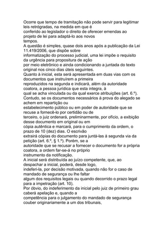 Ocorre que tempo de tramitação não pode servir para legitimar
leis retrógradas, na medida em que é
conferido ao legislador o direito de oferecer emendas ao
projeto de lei para adaptá-lo aos novos
tempos.
A questão é simples, quase dois anos após a publicação da Lei
11.419/2006, que dispõe sobre
informatização do processo judicial, uma lei impõe o requisito
da urgência para propositura de ação
por meio eletrônico e ainda condicionando a juntada do texto
original nos cinco dias úteis seguintes.
Quanto à inicial, esta será apresentada em duas vias com os
documentos que instruírem a primeira
reproduzidos na segunda e indicará, além da autoridade
coatora, a pessoa jurídica que esta integra, à
qual se acha vinculada ou da qual exerce atribuições (art. 6.º).
Contudo, se os documentos necessários à prova do alegado se
achem em repartição ou
estabelecimento público ou em poder de autoridade que se
recuse a fornecê-lo por certidão ou de
terceiro, o juiz ordenará, preliminarmente, por ofício, a exibição
desse documento em original ou em
cópia autêntica e marcará, para o cumprimento da ordem, o
prazo de 10 (dez) dias. O escrivão
extrairá cópias do documento para juntá-las à segunda via da
petição (art. 6.º, § 1.º). Porém, se a
autoridade que se recusar a fornecer o documento for a própria
coatora, a ordem far-se-á no próprio
instrumento da notificação.
A inicial será distribuída ao juízo competente, que, ao
despachar a inicial, poderá, desde logo,
indeferi-la, por decisão motivada, quando não for o caso de
mandado de segurança ou lhe faltar
algum dos requisitos legais ou quando decorrido o prazo legal
para a impetração (art. 10).
Por óbvio, do indeferimento da inicial pelo juiz de primeiro grau
caberá apelação e, quando a
competência para o julgamento do mandado de segurança
couber originariamente a um dos tribunais,
 