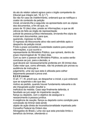 do ato do relator caberá agravo para o órgão competente do
tribunal que integre (art. 10, § 1.º).
Se não for caso de indeferimento, ordenará que se notifique o
coator do conteúdo da petição
inicial, enviando-lhe a segunda via apresentada com as cópias
dos documentos, a fim de que, no
prazo de 10 (dez) dias, preste as informações; e que se dê
ciência do feito ao órgão de representação
judicial da pessoa jurídica interessada, enviando-lhe cópia da
inicial sem documentos, para que,
querendo, ingresse no feito.
O ingresso de litisconsorte ativo não será admitido após o
despacho da petição inicial.
Findo o prazo concedido à autoridade coatora para prestar
informações, o juiz ouvirá o
representante do Ministério Público, que opinará, dentro do
prazo improrrogável de 10 (dez) dias.
Com ou sem o parecer do Ministério Público, os autos serão
conclusos ao juiz, para a decisão, a
qual deverá ser necessariamente proferida em 30 (trinta) dias.
Cabe notar que, como afirmado, não há protesto por provas ou
audiência de instrução e
julgamento, uma vez que esta é utilizada para colher
depoimento pessoal e prova oral.
8.2.2.9 Liminar
O art. 7.º, III, prevê que, ao despachar a inicial, o juiz ordenará
que se suspenda o ato que deu
motivo ao pedido, quando houver fundamento relevante e do
ato impugnado puder resultar a
ineficácia da medida. Caso seja finalmente deferida, é
facultado ao juiz exigir do impetrante caução,
fiança ou depósito, com o objetivo de assegurar o
ressarcimento à pessoa jurídica.
A exigência de caução, fiança ou depósito como condição para
concessão da liminar está sendo
objeto de ação direta de inconstitucionalidade impetrada pelo
Conselho Federal da Ordem dos
Advogados do Brasil,27 uma vez que esta previsão limita o
benefício da liminar, ofendendo o
 