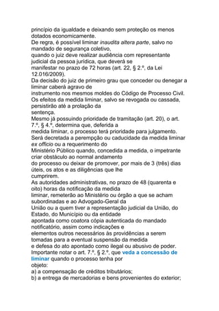 princípio da igualdade e deixando sem proteção os menos
dotados economicamente.
De regra, é possível liminar inaudita altera parte, salvo no
mandado de segurança coletivo,
quando o juiz deve realizar audiência com representante
judicial da pessoa jurídica, que deverá se
manifestar no prazo de 72 horas (art. 22, § 2.º, da Lei
12.016/2009).
Da decisão do juiz de primeiro grau que conceder ou denegar a
liminar caberá agravo de
instrumento nos mesmos moldes do Código de Processo Civil.
Os efeitos da medida liminar, salvo se revogada ou cassada,
persistirão até a prolação da
sentença.
Mesmo já possuindo prioridade de tramitação (art. 20), o art.
7.º, § 4.º, determina que, deferida a
medida liminar, o processo terá prioridade para julgamento.
Será decretada a perempção ou caducidade da medida liminar
ex officio ou a requerimento do
Ministério Público quando, concedida a medida, o impetrante
criar obstáculo ao normal andamento
do processo ou deixar de promover, por mais de 3 (três) dias
úteis, os atos e as diligências que lhe
cumprirem.
As autoridades administrativas, no prazo de 48 (quarenta e
oito) horas da notificação da medida
liminar, remeterão ao Ministério ou órgão a que se acham
subordinadas e ao Advogado-Geral da
União ou a quem tiver a representação judicial da União, do
Estado, do Município ou da entidade
apontada como coatora cópia autenticada do mandado
notificatório, assim como indicações e
elementos outros necessários às providências a serem
tomadas para a eventual suspensão da medida
e defesa do ato apontado como ilegal ou abusivo de poder.
Importante notar o art. 7.º, § 2.º, que veda a concessão de
liminar quando o processo tenha por
objeto:
a) a compensação de créditos tributários;
b) a entrega de mercadorias e bens provenientes do exterior;
 