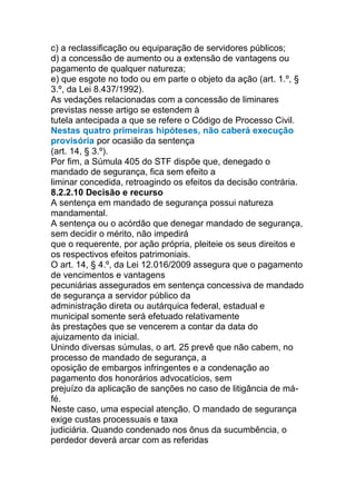 c) a reclassificação ou equiparação de servidores públicos;
d) a concessão de aumento ou a extensão de vantagens ou
pagamento de qualquer natureza;
e) que esgote no todo ou em parte o objeto da ação (art. 1.º, §
3.º, da Lei 8.437/1992).
As vedações relacionadas com a concessão de liminares
previstas nesse artigo se estendem à
tutela antecipada a que se refere o Código de Processo Civil.
Nestas quatro primeiras hipóteses, não caberá execução
provisória por ocasião da sentença
(art. 14, § 3.º).
Por fim, a Súmula 405 do STF dispõe que, denegado o
mandado de segurança, fica sem efeito a
liminar concedida, retroagindo os efeitos da decisão contrária.
8.2.2.10 Decisão e recurso
A sentença em mandado de segurança possui natureza
mandamental.
A sentença ou o acórdão que denegar mandado de segurança,
sem decidir o mérito, não impedirá
que o requerente, por ação própria, pleiteie os seus direitos e
os respectivos efeitos patrimoniais.
O art. 14, § 4.º, da Lei 12.016/2009 assegura que o pagamento
de vencimentos e vantagens
pecuniárias assegurados em sentença concessiva de mandado
de segurança a servidor público da
administração direta ou autárquica federal, estadual e
municipal somente será efetuado relativamente
às prestações que se vencerem a contar da data do
ajuizamento da inicial.
Unindo diversas súmulas, o art. 25 prevê que não cabem, no
processo de mandado de segurança, a
oposição de embargos infringentes e a condenação ao
pagamento dos honorários advocatícios, sem
prejuízo da aplicação de sanções no caso de litigância de má-
fé.
Neste caso, uma especial atenção. O mandado de segurança
exige custas processuais e taxa
judiciária. Quando condenado nos ônus da sucumbência, o
perdedor deverá arcar com as referidas
 