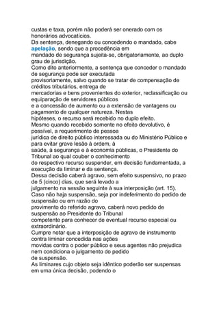 custas e taxa, porém não poderá ser onerado com os
honorários advocatícios.
Da sentença, denegando ou concedendo o mandado, cabe
apelação, sendo que a procedência em
mandado de segurança sujeita-se, obrigatoriamente, ao duplo
grau de jurisdição.
Como dito anteriormente, a sentença que conceder o mandado
de segurança pode ser executada
provisoriamente, salvo quando se tratar de compensação de
créditos tributários, entrega de
mercadorias e bens provenientes do exterior, reclassificação ou
equiparação de servidores públicos
e a concessão de aumento ou a extensão de vantagens ou
pagamento de qualquer natureza. Nestas
hipóteses, o recurso será recebido no duplo efeito.
Mesmo quando recebido somente no efeito devolutivo, é
possível, a requerimento de pessoa
jurídica de direito público interessada ou do Ministério Público e
para evitar grave lesão à ordem, à
saúde, à segurança e à economia públicas, o Presidente do
Tribunal ao qual couber o conhecimento
do respectivo recurso suspender, em decisão fundamentada, a
execução da liminar e da sentença.
Dessa decisão caberá agravo, sem efeito suspensivo, no prazo
de 5 (cinco) dias, que será levado a
julgamento na sessão seguinte à sua interposição (art. 15).
Caso não haja suspensão, seja por indeferimento do pedido de
suspensão ou em razão do
provimento do referido agravo, caberá novo pedido de
suspensão ao Presidente do Tribunal
competente para conhecer de eventual recurso especial ou
extraordinário.
Cumpre notar que a interposição de agravo de instrumento
contra liminar concedida nas ações
movidas contra o poder público e seus agentes não prejudica
nem condiciona o julgamento do pedido
de suspensão.
As liminares cujo objeto seja idêntico poderão ser suspensas
em uma única decisão, podendo o
 