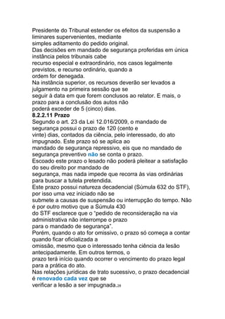 Presidente do Tribunal estender os efeitos da suspensão a
liminares supervenientes, mediante
simples aditamento do pedido original.
Das decisões em mandado de segurança proferidas em única
instância pelos tribunais cabe
recurso especial e extraordinário, nos casos legalmente
previstos, e recurso ordinário, quando a
ordem for denegada.
Na instância superior, os recursos deverão ser levados a
julgamento na primeira sessão que se
seguir à data em que forem conclusos ao relator. E mais, o
prazo para a conclusão dos autos não
poderá exceder de 5 (cinco) dias.
8.2.2.11 Prazo
Segundo o art. 23 da Lei 12.016/2009, o mandado de
segurança possui o prazo de 120 (cento e
vinte) dias, contados da ciência, pelo interessado, do ato
impugnado. Este prazo só se aplica ao
mandado de segurança repressivo, eis que no mandado de
segurança preventivo não se conta o prazo.
Escoado este prazo o lesado não poderá pleitear a satisfação
do seu direito por mandado de
segurança, mas nada impede que recorra às vias ordinárias
para buscar a tutela pretendida.
Este prazo possui natureza decadencial (Súmula 632 do STF),
por isso uma vez iniciado não se
submete a causas de suspensão ou interrupção do tempo. Não
é por outro motivo que a Súmula 430
do STF esclarece que o “pedido de reconsideração na via
administrativa não interrompe o prazo
para o mandado de segurança”.
Porém, quando o ato for omissivo, o prazo só começa a contar
quando ficar oficializada a
omissão, mesmo que o interessado tenha ciência da lesão
antecipadamente. Em outros termos, o
prazo terá início quando ocorrer o vencimento do prazo legal
para a prática do ato.
Nas relações jurídicas de trato sucessivo, o prazo decadencial
é renovado cada vez que se
verificar a lesão a ser impugnada.28
 