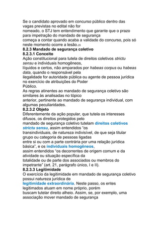 Se o candidato aprovado em concurso público dentro das
vagas previstas no edital não for
nomeado, o STJ tem entendimento que garante que o prazo
para impetração do mandado de segurança
começa a contar quando acaba a validade do concurso, pois só
neste momento ocorre a lesão.29
8.2.3 Mandado de segurança coletivo
8.2.3.1 Conceito
Ação constitucional para tutela de direitos coletivos strictu
sensu e individuais homogêneos,
líquidos e certos, não amparados por habeas corpus ou habeas
data, quando o responsável pela
ilegalidade for autoridade pública ou agente de pessoa jurídica
no exercício de atribuições do Poder
Público.
As regras atinentes ao mandado de segurança coletivo são
similares às analisadas no tópico
anterior, pertinente ao mandado de segurança individual, com
algumas peculiaridades.
8.2.3.2 Objeto
Diferentemente da ação popular, que tutela os interesses
difusos, os direitos protegidos pelo
mandado de segurança coletivo tutelam direitos coletivos
strictu sensu, assim entendidos “os
transindividuais, de natureza indivisível, de que seja titular
grupo ou categoria de pessoas ligadas
entre si ou com a parte contrária por uma relação jurídica
básica”, e os individuais homogêneos,
assim entendidos “os decorrentes de origem comum e da
atividade ou situação específica da
totalidade ou de parte dos associados ou membros do
impetrante” (art. 21, parágrafo único, I e II).
8.2.3.3 Legitimidade
O exercício da legitimidade em mandado de segurança coletivo
possui natureza jurídica de
legitimidade extraordinária. Neste passo, os entes
legitimados atuam em nome próprio, porém
buscam tutelar direito alheio. Assim, se, por exemplo, uma
associação mover mandado de segurança
 