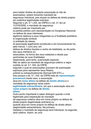 para tutelar direitos da própria associação (e não de
associados), estará movendo mandado de
segurança individual, pois atuará na defesa de direito próprio
em autêntica legitimidade ordinária.
Segundo o art. 5.º, LXX, da CRFB e o art. 21 da Lei
12.016/2009, o mandado de segurança
coletivo pode ser impetrado por:
a) partido político com representação no Congresso Nacional,
na defesa de seus interesses
legítimos relativos a seus integrantes ou à finalidade partidária;
b) organização sindical;
c) entidade de classe;
d) associação legalmente constituída e em funcionamento há,
pelo menos, 1 (um) ano, em
defesa de direitos líquidos e certos da totalidade, ou de parte,
dos seus membros ou
associados, na forma dos seus estatutos e desde que
pertinentes às suas finalidades;
dispensada, para tanto, autorização especial.
Não se aplica ao mandado de segurança coletivo a regra
contida no art. 5.º, XXI, da CRFB,
segundo o qual as associações precisam de autorização
expressa para representar seus filiados,
judicial ou extrajudicialmente (Súmula 629 STF).30
Isso porque o art. 5.º, XXI, da CRFB trata de representação
processual (neste caso, a associação
atua em nome alheio na defesa de direito alheio) e o
mandado de segurança versa sobre
legitimidade extraordinária, em que a associação atua em
nome próprio na defesa de direito
alheio.
Outro ponto importante é saber distinguir quando o ente
legitimado para impetração do mandado
de segurança coletivo atua em nome próprio na defesa de
direito próprio (legitimidade ordinária) ou
quando atua em nome próprio na defesa de direito alheio
(legitimidade extraordinária). Na primeira
hipótese o mandado de segurança será individual; na segunda,
será coletivo. Assim, se uma
 