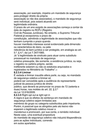 associação, por exemplo, impetra um mandado de segurança
para proteger direito da própria
associação (e não dos associados), o mandado de segurança
será individual, pois estará atuando em
legitimidade ordinária.
O prazo de um ano exigido às associações começa a contar da
data do registro no RCPJ (Registro
Civil de Pessoas Jurídicas). No entanto, o Supremo Tribunal
Federal já excepcionou o prazo de
constituição, admitindo a legitimidade de associações que não
tenham cumprido o prazo quando
houver manifesto interesse social evidenciado pela dimensão
ou característica do dano, ou pela
relevância do bem jurídico a ser protegido, em analogia ao art.
5.º, § 4.º, da Lei 7.347/1985.
Já “a legitimidade de sindicato para atuar como substituto
processual no mandado de segurança
coletivo pressupõe, tão somente, a existência jurídica, ou seja,
o registro no cartório próprio, sendo
indiferente estarem ou não os estatutos arquivados e
registrados no Ministério do Trabalho”.31
8.2.3.4 Liminar
É vedada a liminar inaudita altera parte, ou seja, no mandado
de segurança coletivo a liminar só
poderá ser concedida após a audiência do representante
judicial da pessoa jurídica de direito
público, que deverá se pronunciar no prazo de 72 (setenta e
duas) horas, nos moldes do art. 22, § 2.º
da Lei 12.016/2009.
8.2.3.5 Right opt out e right opt in
A regra é que os efeitos da sentença em mandado de
segurança coletivo sejam limitados aos
membros do grupo ou categoria substituídos pelo impetrante.
Porém, é possível que os atingidos pelo ato lesivo não
esperem o legitimado coletivo mover o
mandamus e promovam, por sua conta, o remédio individual.
Neste caso, uma eventual propositura
do mandado de segurança coletivo não induzirá litispendência
para as ações individuais, correndo
em autos apartados.
 