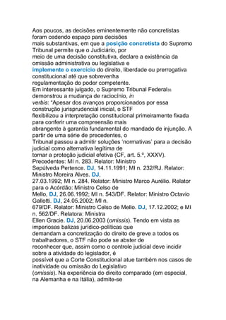 Aos poucos, as decisões eminentemente não concretistas
foram cedendo espaço para decisões
mais substantivas, em que a posição concretista do Supremo
Tribunal permite que o Judiciário, por
meio de uma decisão constitutiva, declare a existência da
omissão administrativa ou legislativa e
implemente o exercício do direito, liberdade ou prerrogativa
constitucional até que sobrevenha
regulamentação do poder competente.
Em interessante julgado, o Supremo Tribunal Federal35
demonstrou a mudança de raciocínio, in
verbis: “Apesar dos avanços proporcionados por essa
construção jurisprudencial inicial, o STF
flexibilizou a interpretação constitucional primeiramente fixada
para conferir uma compreensão mais
abrangente à garantia fundamental do mandado de injunção. A
partir de uma série de precedentes, o
Tribunal passou a admitir soluções ‘normativas’ para a decisão
judicial como alternativa legítima de
tornar a proteção judicial efetiva (CF, art. 5.º, XXXV).
Precedentes: MI n. 283. Relator: Ministro
Sepúlveda Pertence. DJ, 14.11.1991; MI n. 232/RJ. Relator:
Ministro Moreira Alves. DJ,
27.03.1992; MI n. 284. Relator: Ministro Marco Aurélio. Relator
para o Acórdão: Ministro Celso de
Mello, DJ, 26.06.1992; MI n. 543/DF. Relator: Ministro Octavio
Gallotti. DJ, 24.05.2002; MI n.
679/DF. Relator: Ministro Celso de Mello. DJ, 17.12.2002; e MI
n. 562/DF. Relatora: Ministra
Ellen Gracie. DJ, 20.06.2003 (omissis). Tendo em vista as
imperiosas balizas jurídico-políticas que
demandam a concretização do direito de greve a todos os
trabalhadores, o STF não pode se abster de
reconhecer que, assim como o controle judicial deve incidir
sobre a atividade do legislador, é
possível que a Corte Constitucional atue também nos casos de
inatividade ou omissão do Legislativo
(omissis). Na experiência do direito comparado (em especial,
na Alemanha e na Itália), admite-se
 