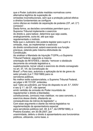 que o Poder Judiciário adote medidas normativas como
alternativa legítima de superação de
omissões inconstitucionais, sem que a proteção judicial efetiva
a direitos fundamentais se configure
como ofensa ao modelo de separação de poderes (CF, art. 2.º)
(omissis)”.
Desta forma, as decisões concretistas permitem que o
Supremo Tribunal implemente o exercício
do direito e, para balizar, determine que seja usada,
analogicamente, outra lei, até que seja
regulamentado o instituto.
Note que o Judiciário não poderia legislar para suprir a
omissão, mas, ao implementar o exercício
do direito constitucional, estará exercendo sua função
precípua, zelando pela máxima efetividade da
Constituição.
Ao analisar o Mandado de Injunção 712/PA,36 o Supremo
Tribunal Federal, seguindo a mesma
orientação do MI 670/ES,37 decidiu “remover o obstáculo
decorrente da omissão legislativa e,
supletivamente, tornar viável o exercício do direito consagrado
no art. 37, VII, da Constituição do
Brasil”.38 Para isso, autorizou a aplicação da lei de greve do
setor privado (Lei 7.783/1989) para os
servidores públicos.
No melhor estilo substancialista, o Supremo Tribunal Federal,
ao julgar o MI 721/DF, entendeu
que “cabe ao judiciário, por força do disposto no art. 5.º, XXXV
e seu § 1.º, da CF, não apenas
emitir certidão de omissão do Poder incumbido de
regulamentar o direito a liberdades
constitucionais, (omissis) mas viabilizar, no caso concreto, o
exercício desse direito, afastando as
consequências da inércia do legislador”.39
Com esse argumento e diante da inércia legislativa na
regulamentação da aposentadoria especial
para servidores públicos (art. 40, § 4.º, da CRFB/1988), o
Pretório Excelso, em 30.08.2007, por
unanimidade, deferiu o direito à aposentadoria aos funcionários
públicos, utilizando, como base, o
 