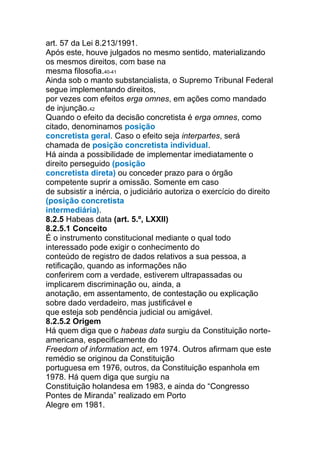 art. 57 da Lei 8.213/1991.
Após este, houve julgados no mesmo sentido, materializando
os mesmos direitos, com base na
mesma filosofia.40-41
Ainda sob o manto substancialista, o Supremo Tribunal Federal
segue implementando direitos,
por vezes com efeitos erga omnes, em ações como mandado
de injunção.42
Quando o efeito da decisão concretista é erga omnes, como
citado, denominamos posição
concretista geral. Caso o efeito seja interpartes, será
chamada de posição concretista individual.
Há ainda a possibilidade de implementar imediatamente o
direito perseguido (posição
concretista direta) ou conceder prazo para o órgão
competente suprir a omissão. Somente em caso
de subsistir a inércia, o judiciário autoriza o exercício do direito
(posição concretista
intermediária).
8.2.5 Habeas data (art. 5.º, LXXII)
8.2.5.1 Conceito
É o instrumento constitucional mediante o qual todo
interessado pode exigir o conhecimento do
conteúdo de registro de dados relativos a sua pessoa, a
retificação, quando as informações não
conferirem com a verdade, estiverem ultrapassadas ou
implicarem discriminação ou, ainda, a
anotação, em assentamento, de contestação ou explicação
sobre dado verdadeiro, mas justificável e
que esteja sob pendência judicial ou amigável.
8.2.5.2 Origem
Há quem diga que o habeas data surgiu da Constituição norte-
americana, especificamente do
Freedom of information act, em 1974. Outros afirmam que este
remédio se originou da Constituição
portuguesa em 1976, outros, da Constituição espanhola em
1978. Há quem diga que surgiu na
Constituição holandesa em 1983, e ainda do “Congresso
Pontes de Miranda” realizado em Porto
Alegre em 1981.
 