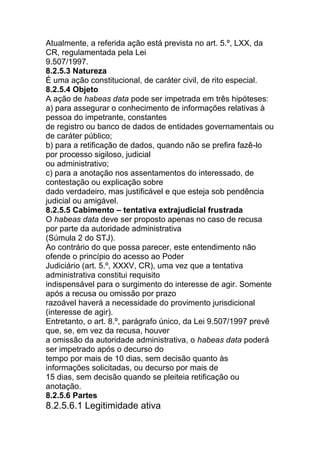 Atualmente, a referida ação está prevista no art. 5.º, LXX, da
CR, regulamentada pela Lei
9.507/1997.
8.2.5.3 Natureza
É uma ação constitucional, de caráter civil, de rito especial.
8.2.5.4 Objeto
A ação de habeas data pode ser impetrada em três hipóteses:
a) para assegurar o conhecimento de informações relativas à
pessoa do impetrante, constantes
de registro ou banco de dados de entidades governamentais ou
de caráter público;
b) para a retificação de dados, quando não se prefira fazê-lo
por processo sigiloso, judicial
ou administrativo;
c) para a anotação nos assentamentos do interessado, de
contestação ou explicação sobre
dado verdadeiro, mas justificável e que esteja sob pendência
judicial ou amigável.
8.2.5.5 Cabimento – tentativa extrajudicial frustrada
O habeas data deve ser proposto apenas no caso de recusa
por parte da autoridade administrativa
(Súmula 2 do STJ).
Ao contrário do que possa parecer, este entendimento não
ofende o princípio do acesso ao Poder
Judiciário (art. 5.º, XXXV, CR), uma vez que a tentativa
administrativa constitui requisito
indispensável para o surgimento do interesse de agir. Somente
após a recusa ou omissão por prazo
razoável haverá a necessidade do provimento jurisdicional
(interesse de agir).
Entretanto, o art. 8.º, parágrafo único, da Lei 9.507/1997 prevê
que, se, em vez da recusa, houver
a omissão da autoridade administrativa, o habeas data poderá
ser impetrado após o decurso do
tempo por mais de 10 dias, sem decisão quanto às
informações solicitadas, ou decurso por mais de
15 dias, sem decisão quando se pleiteia retificação ou
anotação.
8.2.5.6 Partes
8.2.5.6.1 Legitimidade ativa
 