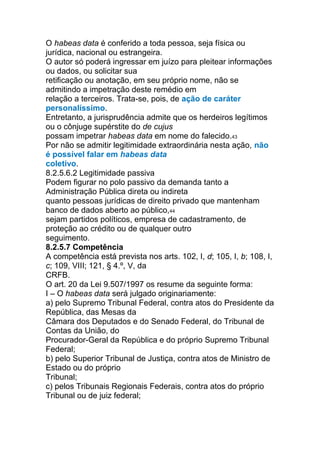 O habeas data é conferido a toda pessoa, seja física ou
jurídica, nacional ou estrangeira.
O autor só poderá ingressar em juízo para pleitear informações
ou dados, ou solicitar sua
retificação ou anotação, em seu próprio nome, não se
admitindo a impetração deste remédio em
relação a terceiros. Trata-se, pois, de ação de caráter
personalíssimo.
Entretanto, a jurisprudência admite que os herdeiros legítimos
ou o cônjuge supérstite do de cujus
possam impetrar habeas data em nome do falecido.43
Por não se admitir legitimidade extraordinária nesta ação, não
é possível falar em habeas data
coletivo.
8.2.5.6.2 Legitimidade passiva
Podem figurar no polo passivo da demanda tanto a
Administração Pública direta ou indireta
quanto pessoas jurídicas de direito privado que mantenham
banco de dados aberto ao público,44
sejam partidos políticos, empresa de cadastramento, de
proteção ao crédito ou de qualquer outro
seguimento.
8.2.5.7 Competência
A competência está prevista nos arts. 102, I, d; 105, I, b; 108, I,
c; 109, VIII; 121, § 4.º, V, da
CRFB.
O art. 20 da Lei 9.507/1997 os resume da seguinte forma:
I – O habeas data será julgado originariamente:
a) pelo Supremo Tribunal Federal, contra atos do Presidente da
República, das Mesas da
Câmara dos Deputados e do Senado Federal, do Tribunal de
Contas da União, do
Procurador-Geral da República e do próprio Supremo Tribunal
Federal;
b) pelo Superior Tribunal de Justiça, contra atos de Ministro de
Estado ou do próprio
Tribunal;
c) pelos Tribunais Regionais Federais, contra atos do próprio
Tribunal ou de juiz federal;
 