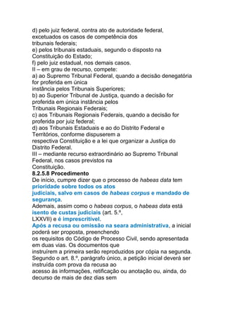 d) pelo juiz federal, contra ato de autoridade federal,
excetuados os casos de competência dos
tribunais federais;
e) pelos tribunais estaduais, segundo o disposto na
Constituição do Estado;
f) pelo juiz estadual, nos demais casos.
II – em grau de recurso, compete:
a) ao Supremo Tribunal Federal, quando a decisão denegatória
for proferida em única
instância pelos Tribunais Superiores;
b) ao Superior Tribunal de Justiça, quando a decisão for
proferida em única instância pelos
Tribunais Regionais Federais;
c) aos Tribunais Regionais Federais, quando a decisão for
proferida por juiz federal;
d) aos Tribunais Estaduais e ao do Distrito Federal e
Territórios, conforme dispuserem a
respectiva Constituição e a lei que organizar a Justiça do
Distrito Federal.
III – mediante recurso extraordinário ao Supremo Tribunal
Federal, nos casos previstos na
Constituição.
8.2.5.8 Procedimento
De início, cumpre dizer que o processo de habeas data tem
prioridade sobre todos os atos
judiciais, salvo em casos de habeas corpus e mandado de
segurança.
Ademais, assim como o habeas corpus, o habeas data está
isento de custas judiciais (art. 5.º,
LXXVII) e é imprescritível.
Após a recusa ou omissão na seara administrativa, a inicial
poderá ser proposta, preenchendo
os requisitos do Código de Processo Civil, sendo apresentada
em duas vias. Os documentos que
instruírem a primeira serão reproduzidos por cópia na segunda.
Segundo o art. 8.º, parágrafo único, a petição inicial deverá ser
instruída com prova da recusa ao
acesso às informações, retificação ou anotação ou, ainda, do
decurso de mais de dez dias sem
 