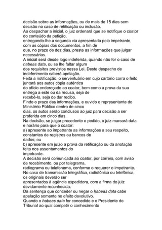 decisão sobre as informações, ou de mais de 15 dias sem
decisão no caso de retificação ou inclusão.
Ao despachar a inicial, o juiz ordenará que se notifique o coator
do conteúdo da petição,
entregando-lhe a segunda via apresentada pelo impetrante,
com as cópias dos documentos, a fim de
que, no prazo de dez dias, preste as informações que julgar
necessárias.
A inicial será desde logo indeferida, quando não for o caso de
habeas data, ou se lhe faltar algum
dos requisitos previstos nessa Lei. Deste despacho de
indeferimento caberá apelação.
Feita a notificação, o serventuário em cujo cartório corra o feito
juntará aos autos cópia autêntica
do ofício endereçado ao coator, bem como a prova da sua
entrega a este ou da recusa, seja de
recebê-lo, seja de dar recibo.
Findo o prazo das informações, e ouvido o representante do
Ministério Público dentro de cinco
dias, os autos serão conclusos ao juiz para decisão a ser
proferida em cinco dias.
Na decisão, se julgar procedente o pedido, o juiz marcará data
e horário para que o coator:
a) apresente ao impetrante as informações a seu respeito,
constantes de registros ou bancos de
dados; ou
b) apresente em juízo a prova da retificação ou da anotação
feita nos assentamentos do
impetrante.
A decisão será comunicada ao coator, por correio, com aviso
de recebimento, ou por telegrama,
radiograma ou telefonema, conforme o requerer o impetrante.
No caso de transmissão telegráfica, radiofônica ou telefônica,
os originais deverão ser
apresentados à agência expedidora, com a firma do juiz
devidamente reconhecida.
Da sentença que conceder ou negar o habeas data cabe
apelação somente no efeito devolutivo.
Quando o habeas data for concedido e o Presidente do
Tribunal ao qual competir o conhecimento
 