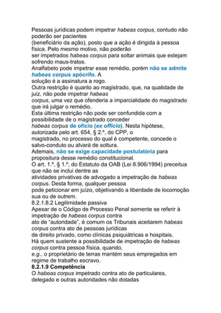 Pessoas jurídicas podem impetrar habeas corpus, contudo não
poderão ser pacientes
(beneficiário da ação), posto que a ação é dirigida à pessoa
física. Pelo mesmo motivo, não poderão
ser impetrados habeas corpus para soltar animais que estejam
sofrendo maus-tratos.
Analfabeto pode impetrar esse remédio, porém não se admite
habeas corpus apócrifo. A
solução é a assinatura a rogo.
Outra restrição é quanto ao magistrado, que, na qualidade de
juiz, não pode impetrar habeas
corpus, uma vez que ofenderia a imparcialidade do magistrado
que irá julgar o remédio.
Esta última restrição não pode ser confundida com a
possibilidade de o magistrado conceder
habeas corpus de ofício (ex officio). Nesta hipótese,
autorizada pelo art. 654, § 2.º, do CPP, o
magistrado, no processo do qual é competente, concede o
salvo-conduto ou alvará de soltura.
Ademais, não se exige capacidade postulatória para
propositura desse remédio constitucional.
O art. 1.º, § 1.º, do Estatuto da OAB (Lei 8.906/1994) preceitua
que não se inclui dentre as
atividades privativas de advogado a impetração de habeas
corpus. Desta forma, qualquer pessoa
pode peticionar em juízo, objetivando a liberdade de locomoção
sua ou de outrem.
8.2.1.8.2 Legitimidade passiva
Apesar de o Código de Processo Penal somente se referir à
impetração de habeas corpus contra
ato de “autoridade”, é comum os Tribunais aceitarem habeas
corpus contra ato de pessoas jurídicas
de direito privado, como clínicas psiquiátricas e hospitais.
Há quem sustente a possibilidade de impetração de habeas
corpus contra pessoa física, quando,
e.g., o proprietário de terras mantém seus empregados em
regime de trabalho escravo.
8.2.1.9 Competência
O habeas corpus impetrado contra ato de particulares,
delegado e outras autoridades não dotadas
 