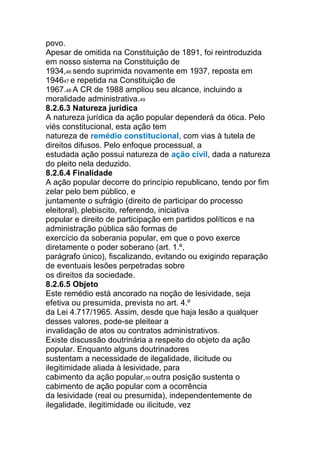 povo.
Apesar de omitida na Constituição de 1891, foi reintroduzida
em nosso sistema na Constituição de
1934,46 sendo suprimida novamente em 1937, reposta em
194647 e repetida na Constituição de
1967.48 A CR de 1988 ampliou seu alcance, incluindo a
moralidade administrativa.49
8.2.6.3 Natureza jurídica
A natureza jurídica da ação popular dependerá da ótica. Pelo
viés constitucional, esta ação tem
natureza de remédio constitucional, com vias à tutela de
direitos difusos. Pelo enfoque processual, a
estudada ação possui natureza de ação civil, dada a natureza
do pleito nela deduzido.
8.2.6.4 Finalidade
A ação popular decorre do princípio republicano, tendo por fim
zelar pelo bem público, e
juntamente o sufrágio (direito de participar do processo
eleitoral), plebiscito, referendo, iniciativa
popular e direito de participação em partidos políticos e na
administração pública são formas de
exercício da soberania popular, em que o povo exerce
diretamente o poder soberano (art. 1.º,
parágrafo único), fiscalizando, evitando ou exigindo reparação
de eventuais lesões perpetradas sobre
os direitos da sociedade.
8.2.6.5 Objeto
Este remédio está ancorado na noção de lesividade, seja
efetiva ou presumida, prevista no art. 4.º
da Lei 4.717/1965. Assim, desde que haja lesão a qualquer
desses valores, pode-se pleitear a
invalidação de atos ou contratos administrativos.
Existe discussão doutrinária a respeito do objeto da ação
popular. Enquanto alguns doutrinadores
sustentam a necessidade de ilegalidade, ilicitude ou
ilegitimidade aliada à lesividade, para
cabimento da ação popular,50 outra posição sustenta o
cabimento de ação popular com a ocorrência
da lesividade (real ou presumida), independentemente de
ilegalidade, ilegitimidade ou ilicitude, vez
 