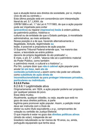que a atuação lesiva aos direitos da sociedade, por si, implica
vício do ato ou contrato.51
Esta última posição está em consonância com interpretação
literal do art. 5.º, LXXIII, da
CRFB/1988 e art. 1.º da Lei 4.717/1965, de que a ação popular
pode ser impetrada para evitar
(preventiva) ou reparar (repressiva) lesão à ordem pública,
ao patrimônio público, histórico e
cultural ou de entidade de que o Estado participe, à moralidade
administrativa, ao meio ambiente.
Nossa posição é a de que, havendo alternativamente a
ilegalidade, ilicitude, ilegitimidade ou
lesão, é possível a propositura de ação popular.
O Supremo Tribunal Federal entende que, “na maioria das
vezes, a lesividade ao erário público
decorre da própria ilegalidade do ato praticado”.52
E mais, o art. 5.º, LXXIII, “abarca não só o patrimônio material
do Poder Público, como também
o patrimônio moral, o cultural e o histórico”.53
Por fim, cumpre dizer que não é cabível ação popular para
anular lei em tese, nem ato de
conteúdo jurisdicional,54 assim como não pode ser utilizada
como substituta de ação direta de
inconstitucionalidade ou para proteger interesses privados,
particulares ou individuais.
8.2.6.6 Partes
8.2.6.6.1 Legitimidade ativa
Originariamente, em 1824, a ação popular poderia ser proposta
por qualquer pessoa do povo.
Essa ideia mudou.
Atualmente, qualquer cidadão, ou seja, aquele que está no
gozo de seus direitos políticos, é parte
legítima para promover ação popular. Assim, a petição inicial
deve ser instruída com o título de
eleitor ou outro título equivalente,55 e.g., comprovantes de
votação ou certidão da Justiça Eleitoral.
O que importa é estar no gozo dos direitos políticos ativos
(direito de votar), independe de ser
brasileiro naturalizado ou ter menos de 18 anos, ou, ainda,
português equiparado que tenha seus
 