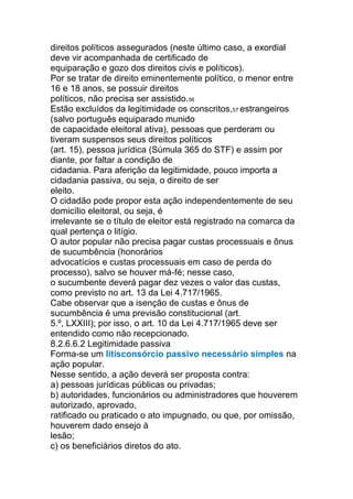 direitos políticos assegurados (neste último caso, a exordial
deve vir acompanhada de certificado de
equiparação e gozo dos direitos civis e políticos).
Por se tratar de direito eminentemente político, o menor entre
16 e 18 anos, se possuir direitos
políticos, não precisa ser assistido.56
Estão excluídos da legitimidade os conscritos,57 estrangeiros
(salvo português equiparado munido
de capacidade eleitoral ativa), pessoas que perderam ou
tiveram suspensos seus direitos políticos
(art. 15), pessoa jurídica (Súmula 365 do STF) e assim por
diante, por faltar a condição de
cidadania. Para aferição da legitimidade, pouco importa a
cidadania passiva, ou seja, o direito de ser
eleito.
O cidadão pode propor esta ação independentemente de seu
domicílio eleitoral, ou seja, é
irrelevante se o título de eleitor está registrado na comarca da
qual pertença o litígio.
O autor popular não precisa pagar custas processuais e ônus
de sucumbência (honorários
advocatícios e custas processuais em caso de perda do
processo), salvo se houver má-fé; nesse caso,
o sucumbente deverá pagar dez vezes o valor das custas,
como previsto no art. 13 da Lei 4.717/1965.
Cabe observar que a isenção de custas e ônus de
sucumbência é uma previsão constitucional (art.
5.º, LXXIII); por isso, o art. 10 da Lei 4.717/1965 deve ser
entendido como não recepcionado.
8.2.6.6.2 Legitimidade passiva
Forma-se um litisconsórcio passivo necessário simples na
ação popular.
Nesse sentido, a ação deverá ser proposta contra:
a) pessoas jurídicas públicas ou privadas;
b) autoridades, funcionários ou administradores que houverem
autorizado, aprovado,
ratificado ou praticado o ato impugnado, ou que, por omissão,
houverem dado ensejo à
lesão;
c) os beneficiários diretos do ato.
 