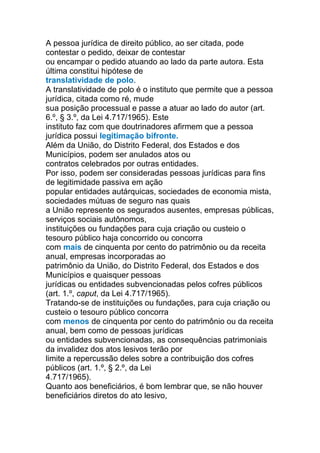 A pessoa jurídica de direito público, ao ser citada, pode
contestar o pedido, deixar de contestar
ou encampar o pedido atuando ao lado da parte autora. Esta
última constitui hipótese de
translatividade de polo.
A translatividade de polo é o instituto que permite que a pessoa
jurídica, citada como ré, mude
sua posição processual e passe a atuar ao lado do autor (art.
6.º, § 3.º, da Lei 4.717/1965). Este
instituto faz com que doutrinadores afirmem que a pessoa
jurídica possui legitimação bifronte.
Além da União, do Distrito Federal, dos Estados e dos
Municípios, podem ser anulados atos ou
contratos celebrados por outras entidades.
Por isso, podem ser consideradas pessoas jurídicas para fins
de legitimidade passiva em ação
popular entidades autárquicas, sociedades de economia mista,
sociedades mútuas de seguro nas quais
a União represente os segurados ausentes, empresas públicas,
serviços sociais autônomos,
instituições ou fundações para cuja criação ou custeio o
tesouro público haja concorrido ou concorra
com mais de cinquenta por cento do patrimônio ou da receita
anual, empresas incorporadas ao
patrimônio da União, do Distrito Federal, dos Estados e dos
Municípios e quaisquer pessoas
jurídicas ou entidades subvencionadas pelos cofres públicos
(art. 1.º, caput, da Lei 4.717/1965).
Tratando-se de instituições ou fundações, para cuja criação ou
custeio o tesouro público concorra
com menos de cinquenta por cento do patrimônio ou da receita
anual, bem como de pessoas jurídicas
ou entidades subvencionadas, as consequências patrimoniais
da invalidez dos atos lesivos terão por
limite a repercussão deles sobre a contribuição dos cofres
públicos (art. 1.º, § 2.º, da Lei
4.717/1965).
Quanto aos beneficiários, é bom lembrar que, se não houver
beneficiários diretos do ato lesivo,
 
