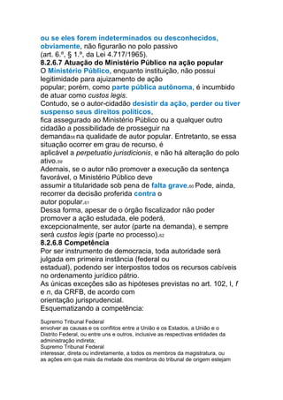ou se eles forem indeterminados ou desconhecidos,
obviamente, não figurarão no polo passivo
(art. 6.º, § 1.º, da Lei 4.717/1965).
8.2.6.7 Atuação do Ministério Público na ação popular
O Ministério Público, enquanto instituição, não possui
legitimidade para ajuizamento de ação
popular; porém, como parte pública autônoma, é incumbido
de atuar como custos legis.
Contudo, se o autor-cidadão desistir da ação, perder ou tiver
suspenso seus direitos políticos,
fica assegurado ao Ministério Público ou a qualquer outro
cidadão a possibilidade de prosseguir na
demanda58 na qualidade de autor popular. Entretanto, se essa
situação ocorrer em grau de recurso, é
aplicável a perpetuatio jurisdicionis, e não há alteração do polo
ativo.59
Ademais, se o autor não promover a execução da sentença
favorável, o Ministério Público deve
assumir a titularidade sob pena de falta grave.60 Pode, ainda,
recorrer da decisão proferida contra o
autor popular.61
Dessa forma, apesar de o órgão fiscalizador não poder
promover a ação estudada, ele poderá,
excepcionalmente, ser autor (parte na demanda), e sempre
será custos legis (parte no processo).62
8.2.6.8 Competência
Por ser instrumento de democracia, toda autoridade será
julgada em primeira instância (federal ou
estadual), podendo ser interpostos todos os recursos cabíveis
no ordenamento jurídico pátrio.
As únicas exceções são as hipóteses previstas no art. 102, I, f
e n, da CRFB, de acordo com
orientação jurisprudencial.
Esquematizando a competência:
Competência Se o ato impugnado...
Supremo Tribunal Federal
envolver as causas e os conflitos entre a União e os Estados, a União e o
Distrito Federal, ou entre uns e outros, inclusive as respectivas entidades da
administração indireta;
Supremo Tribunal Federal
interessar, direta ou indiretamente, a todos os membros da magistratura, ou
as ações em que mais da metade dos membros do tribunal de origem estejam
 