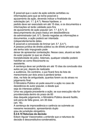 É possível que o autor da ação solicite certidões ou
informações para que se torne possível o
ajuizamento da ação, devendo indicar a finalidade da
solicitação (art. 1.º, § 4.º). Nessa hipótese, o
pedido deve ser executado em até 15 dias, e os documentos e
informações só terão validade para fins
de ajuizamento de ação popular (art. 1.º, § 5.º). O
descumprimento do prazo traduz em desobediência
do administrador (art. 8.º). Sendo negadas as informações e
documentos, a ação poderá ser intentada
independentemente deles.
É possível a concessão de liminar (art. 5.º, § 4.º).
A pessoa jurídica de direito público ou de direito privado cujo
ato tenha sido impugnado pode
deixar de apresentar contestação. Nesse caso, atuará ao lado
do autor popular (o que se chama
translatividade de polo). Ademais, qualquer cidadão poderá
habilitar-se como litisconsorte ou
assistente.
A sentença deve ser proferida em até 15 dias da conclusão dos
autos ao juiz, depois de realizada
a audiência. Do contrário, o juiz ficará fora da lista de
merecimento por dois anos e perderá tantos
dias, na lista de antiguidade, quantos forem os do atraso no
julgamento final.
O Ministério Público só pode assumir a ação no caso de
desistência do autor popular, e desde que
seja do interesse público.
Uma vez julgada procedente a ação, se sua execução não for
providenciada dentro do prazo de 60
dias daquele julgamento, o Ministério Público deverá fazêlo,
sob pena de falta grave, em 30 dias
(art. 16).
A sentença de improcedência e carência se submete ao
reexame necessário, apresentando duplo
grau de jurisdição obrigatório.
8.2.6.10 Natureza da decisão
Edson Aguiar Vasconcelos 66 entende que a natureza da
decisão é desconstitutivo-condenatória,
 