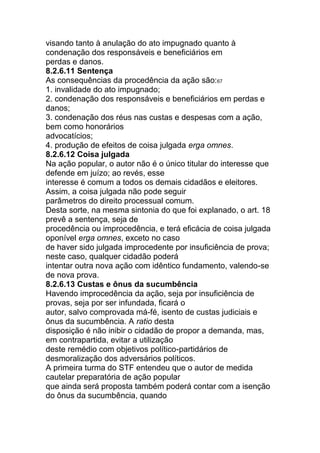 visando tanto à anulação do ato impugnado quanto à
condenação dos responsáveis e beneficiários em
perdas e danos.
8.2.6.11 Sentença
As consequências da procedência da ação são:67
1. invalidade do ato impugnado;
2. condenação dos responsáveis e beneficiários em perdas e
danos;
3. condenação dos réus nas custas e despesas com a ação,
bem como honorários
advocatícios;
4. produção de efeitos de coisa julgada erga omnes.
8.2.6.12 Coisa julgada
Na ação popular, o autor não é o único titular do interesse que
defende em juízo; ao revés, esse
interesse é comum a todos os demais cidadãos e eleitores.
Assim, a coisa julgada não pode seguir
parâmetros do direito processual comum.
Desta sorte, na mesma sintonia do que foi explanado, o art. 18
prevê a sentença, seja de
procedência ou improcedência, e terá eficácia de coisa julgada
oponível erga omnes, exceto no caso
de haver sido julgada improcedente por insuficiência de prova;
neste caso, qualquer cidadão poderá
intentar outra nova ação com idêntico fundamento, valendo-se
de nova prova.
8.2.6.13 Custas e ônus da sucumbência
Havendo improcedência da ação, seja por insuficiência de
provas, seja por ser infundada, ficará o
autor, salvo comprovada má-fé, isento de custas judiciais e
ônus da sucumbência. A ratio desta
disposição é não inibir o cidadão de propor a demanda, mas,
em contrapartida, evitar a utilização
deste remédio com objetivos político-partidários de
desmoralização dos adversários políticos.
A primeira turma do STF entendeu que o autor de medida
cautelar preparatória de ação popular
que ainda será proposta também poderá contar com a isenção
do ônus da sucumbência, quando
 